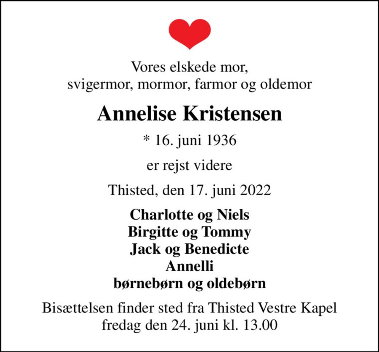 Vores elskede mor, svigermor, mormor, farmor og oldemor
Annelise Kristensen
* 16. juni 1936
er rejst videre
Thisted, den 17. juni 2022
Charlotte og Niels Birgitte og Tommy Jack og Benedicte Annelli børnebørn og oldebørn
Bisættelsen finder sted fra Thisted Vestre Kapel  fredag den 24. juni kl. 13.00