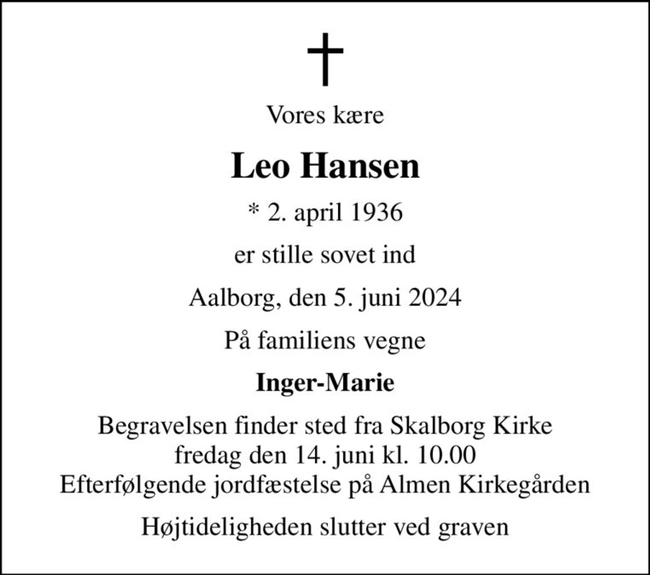Vores kære
Leo Hansen
* 2. april 1936
er stille sovet ind
Aalborg, den 5. juni 2024
På familiens vegne
Inger-Marie
Begravelsen finder sted fra Skalborg Kirke  fredag den 14. juni kl. 10.00  Efterfølgende jordfæstelse på Almen Kirkegården
Højtideligheden slutter ved graven