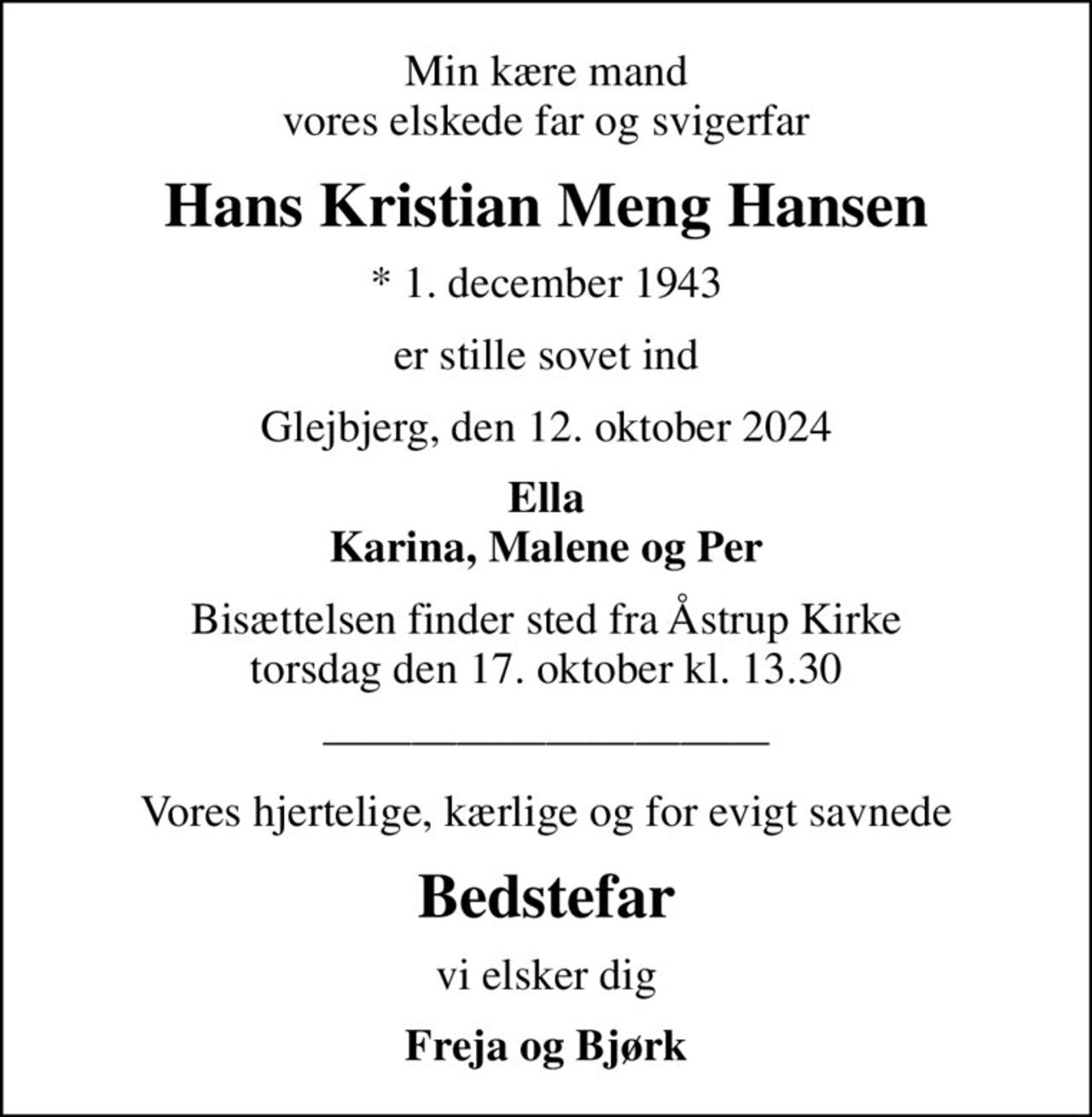 Min kære mand vores elskede far og svigerfar
Hans Kristian Meng Hansen
* 1. december 1943
er stille sovet ind
Glejbjerg, den 12. oktober 2024
Ella Karina, Malene og Per
Bisættelsen finder sted fra Åstrup Kirke  torsdag den 17. oktober kl. 13.30 
Vores hjertelige, kærlige og for evigt savnede
Bedstefar
vi elsker dig
Freja og Bjørk