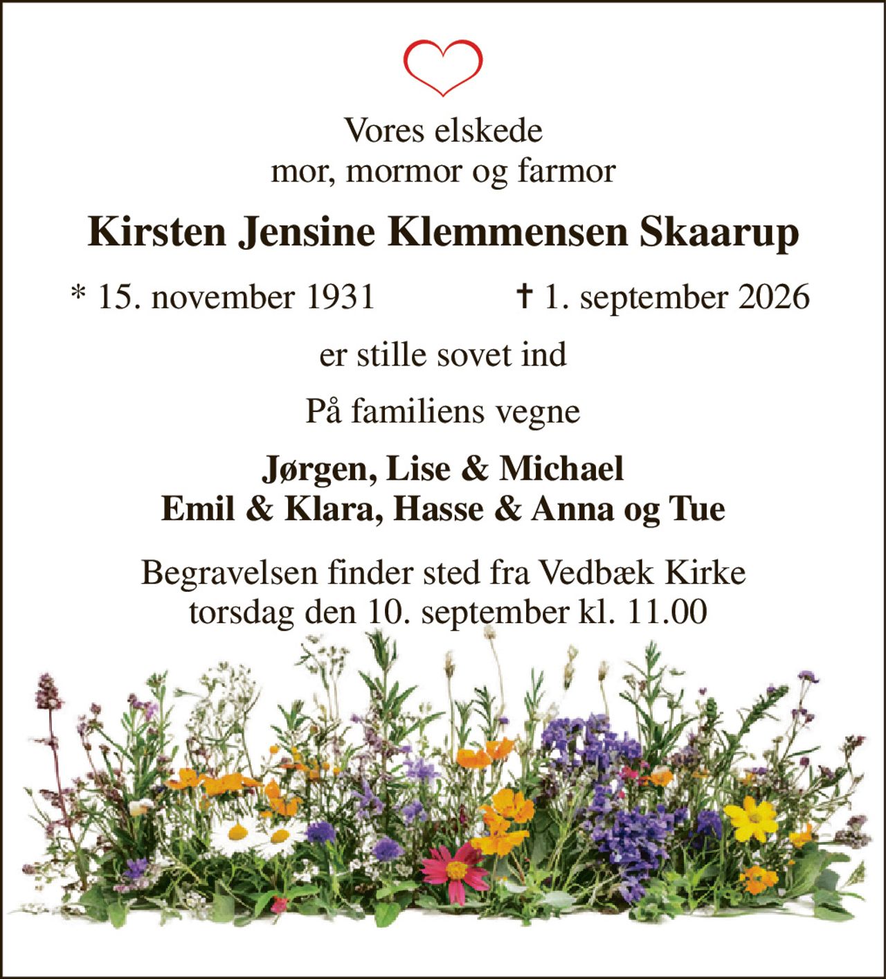Vores elskede mor, mormor og farmor 
Kirsten Jensine Klemmensen Skaarup 
*​ 15. november 1931 
✝​ 1. september 2026​ 
er stille sovet ind 
På familiens vegne 
Jørgen, Lise & Michael Emil & Klara, Hasse & Anna og Tue 
Begravelsen​ finder sted fra Vedbæk Kirke  torsdag den 10. september​ kl. 11.00
