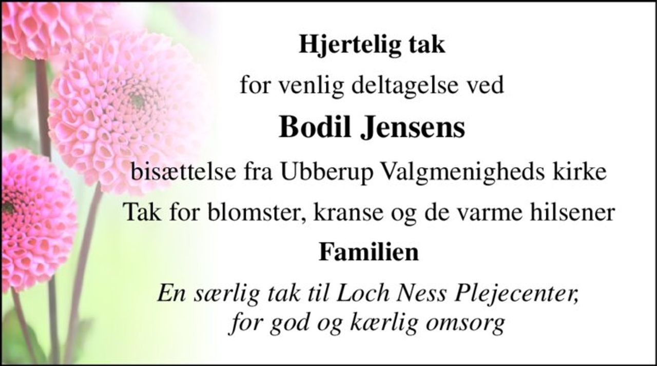 Hjertelig tak 
for venlig deltagelse ved 
Bodil Jensens 
bisættelse fra Ubberup Valgmenigheds kirke  
Tak for blomster, kranse og de varme hilsener  
Familien  
En særlig tak til Loch Ness Plejecenter,  for god og kærlig omsorg