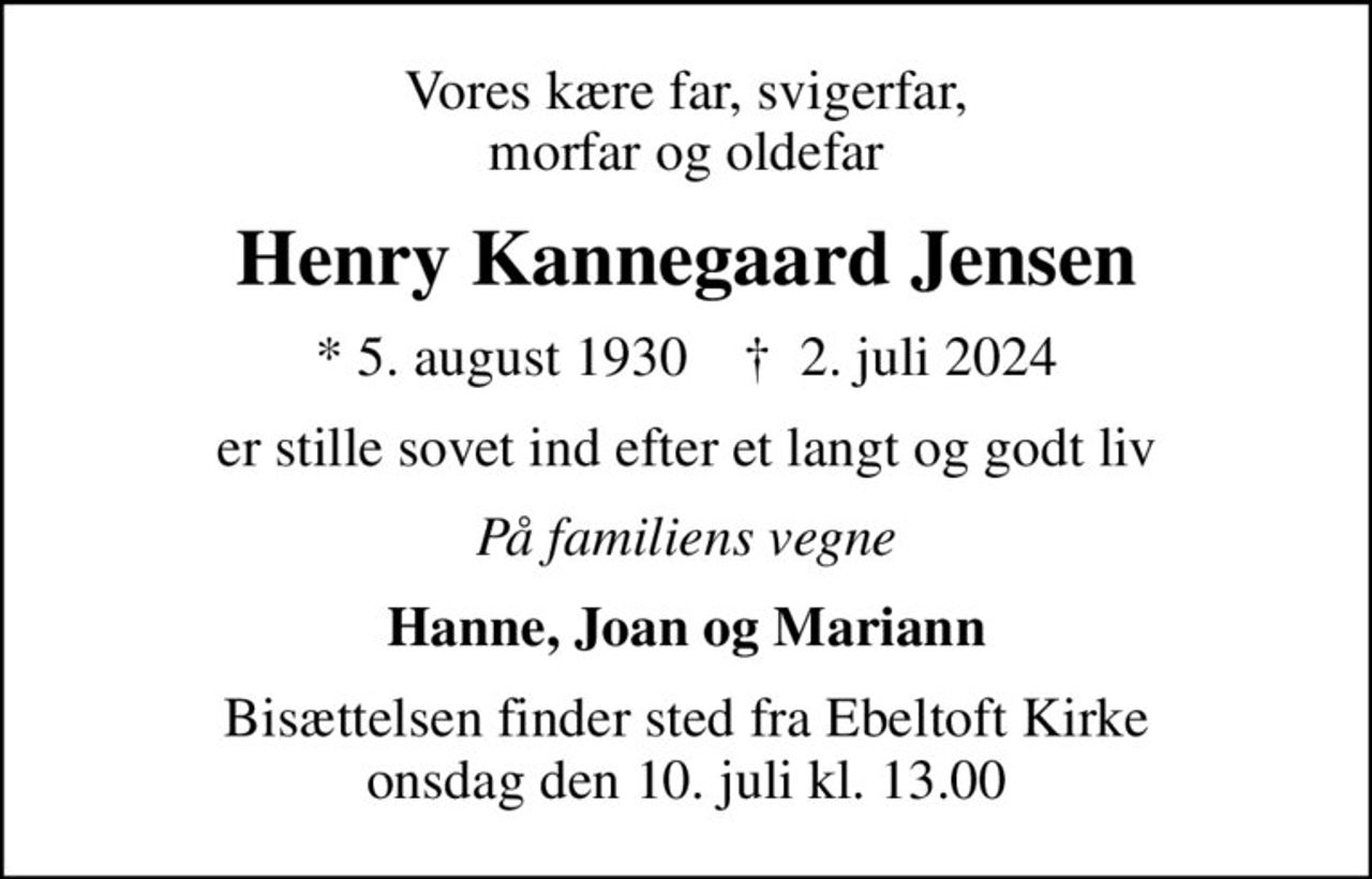 Vores kære far, svigerfar, morfar og oldefar
Henry Kannegaard Jensen
* 5. august 1930    ✝ 2. juli 2024
er stille sovet ind efter et langt og godt liv
På familiens vegne
Hanne, Joan og Mariann
Bisættelsen finder sted fra Ebeltoft Kirke  onsdag den 10. juli kl. 13.00