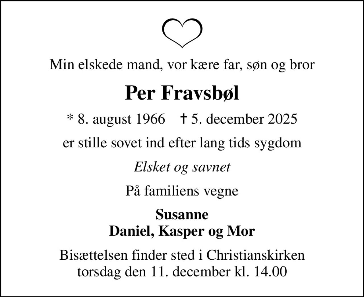 Min elskede mand, vor kære far, søn og bror
Per Fravsbøl
* 8. august 1966    ✝ 5. december 2025
er stille sovet ind efter lang tids sygdom
Elsket og savnet
På familiens vegne
Susanne Daniel, Kasper og Mor
Bisættelsen finder sted i Christianskirken  torsdag den 11. december kl. 14.00