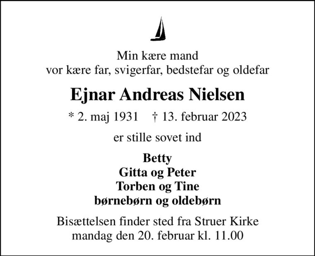 Min kære mand vor kære far, svigerfar, bedstefar og oldefar
Ejnar Andreas Nielsen
* 2. maj 1931    ✝ 13. februar 2023
er stille sovet ind
Betty Gitta og Peter Torben og Tine børnebørn og oldebørn
Bisættelsen finder sted fra Struer Kirke  mandag den 20. februar kl. 11.00