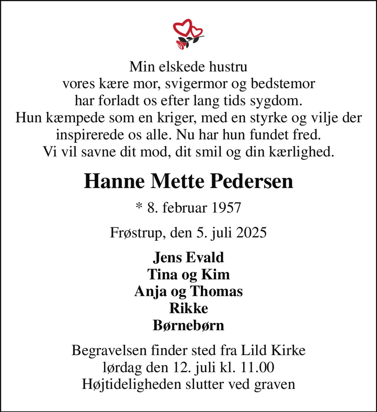 Min elskede hustru vores kære mor, svigermor og bedstemor har forladt os efter lang tids sygdom. Hun kæmpede som en kriger, med en styrke og vilje der inspirerede os alle. Nu har hun fundet fred. Vi vil savne dit mod, dit smil og din kærlighed.
Hanne Mette Pedersen
* 8. februar 1957
Frøstrup, den 5. juli 2025
Jens Evald Tina og Kim Anja og Thomas Rikke Børnebørn
Begravelsen finder sted fra Lild Kirke  lørdag den 12. juli kl. 11.00  Højtideligheden slutter ved graven