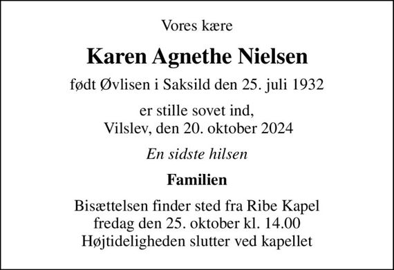 Vores kære
Karen Agnethe Nielsen
født Øvlisen i Saksild den 25. juli 1932
er stille sovet ind,  Vilslev, den 20. oktober 2024
En sidste hilsen
Familien
Bisættelsen finder sted fra Ribe Kapel  fredag den 25. oktober kl. 14.00  Højtideligheden slutter ved kapellet