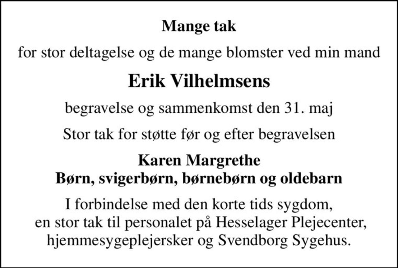 Mange tak
for stor deltagelse og de mange blomster ved min mand
Erik Vilhelmsens
begravelse og sammenkomst den 31. maj
Stor tak for støtte før og efter begravelsen
Karen Margrethe Børn, svigerbørn, børnebørn og oldebarn
I forbindelse med den korte tids sygdom,  en stor tak til personalet på Hesselager Plejecenter, hjemmesygeplejersker og Svendborg Sygehus.
