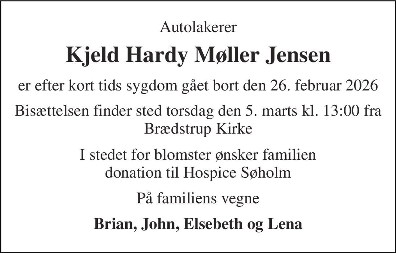 Autolakerer 
Kjeld Hardy Møller Jensen 
er efter kort tids sygdom gået bort den 26. februar 2026 
Bisættelsen finder sted torsdag den 5. marts kl. 13:00 fra Brædstrup Kirke 
I stedet for blomster ønsker familien donation til Hospice Søholm 
På familiens vegne 
Brian, John, Elsebeth og Lena