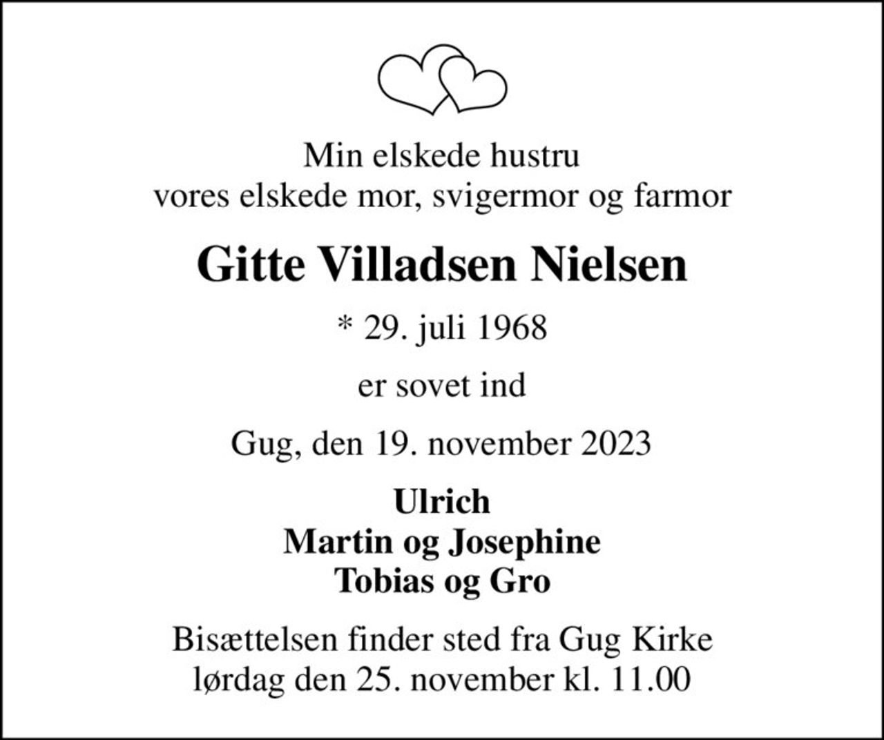 Min elskede hustru vores elskede mor, svigermor og farmor
Gitte Villadsen Nielsen
* 29. juli 1968
er sovet ind
Gug, den 19. november 2023
Ulrich Martin og Josephine Tobias og Gro
Bisættelsen finder sted fra Gug Kirke  lørdag den 25. november kl. 11.00