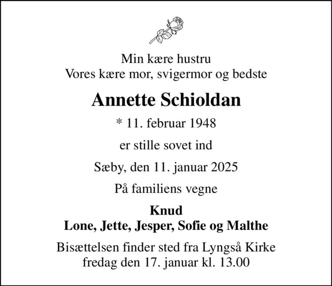 Min kære hustru Vores kære mor, svigermor og bedste
Annette Schioldan
* 11. februar 1948
er stille sovet ind
Sæby, den 11. januar 2025
På familiens vegne
Knud Lone, Jette, Jesper, Sofie og Malthe
Bisættelsen finder sted fra Lyngså Kirke  fredag den 17. januar kl. 13.00