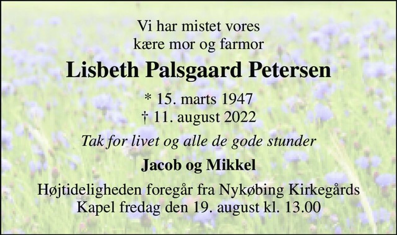 Vi har mistet vores kære mor og farmor 
Lisbeth Palsgaard Petersen 
* 15. marts 1947 † 11. august 2022 
Tak for livet og alle de gode stunder 
Jacob og Mikkel 
Højtideligheden foregår fra Nykøbing Kirkegårds Kapel fredag den 19. august kl. 13.00