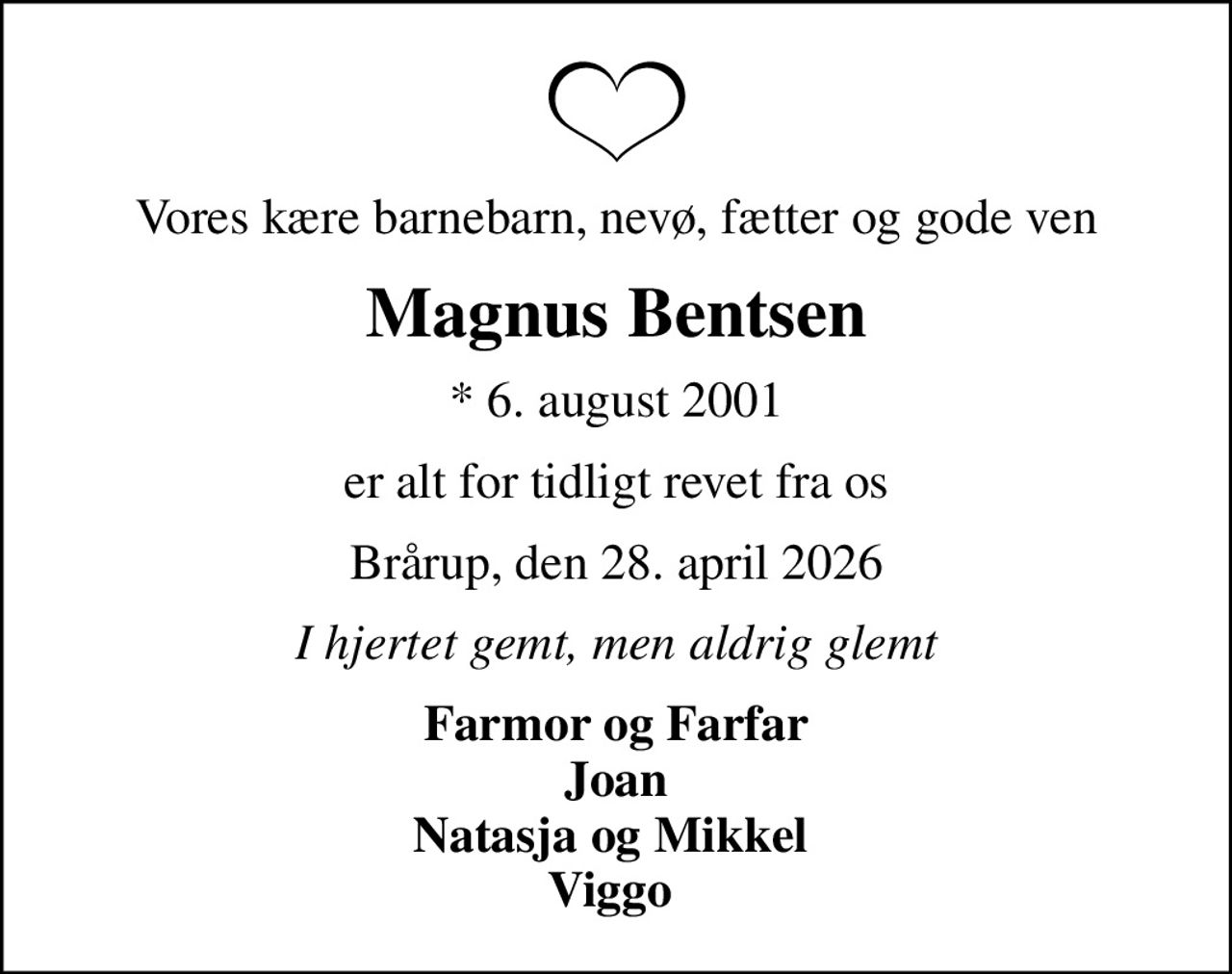 Vores kære barnebarn, nevø, fætter og gode ven
Magnus Bentsen
* 6. august 2001
er alt for tidligt revet fra os
Brårup, den 28. april 2026
I hjertet gemt, men aldrig glemt
Farmor og Farfar Joan Natasja og Mikkel  Viggo