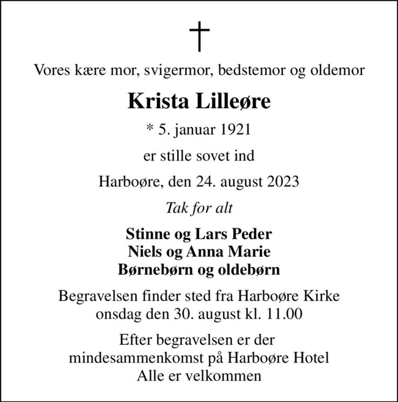 Vores kære mor, svigermor, bedstemor og oldemor
Krista Lilleøre
* 5. januar 1921
er stille sovet ind
Harboøre, den 24. august 2023
Tak for alt
Stinne og Lars Peder Niels og Anna Marie Børnebørn og oldebørn
Begravelsen finder sted fra Harboøre Kirke  onsdag den 30. august kl. 11.00 
Efter begravelsen er der  mindesammenkomst på Harboøre Hotel Alle er velkommen