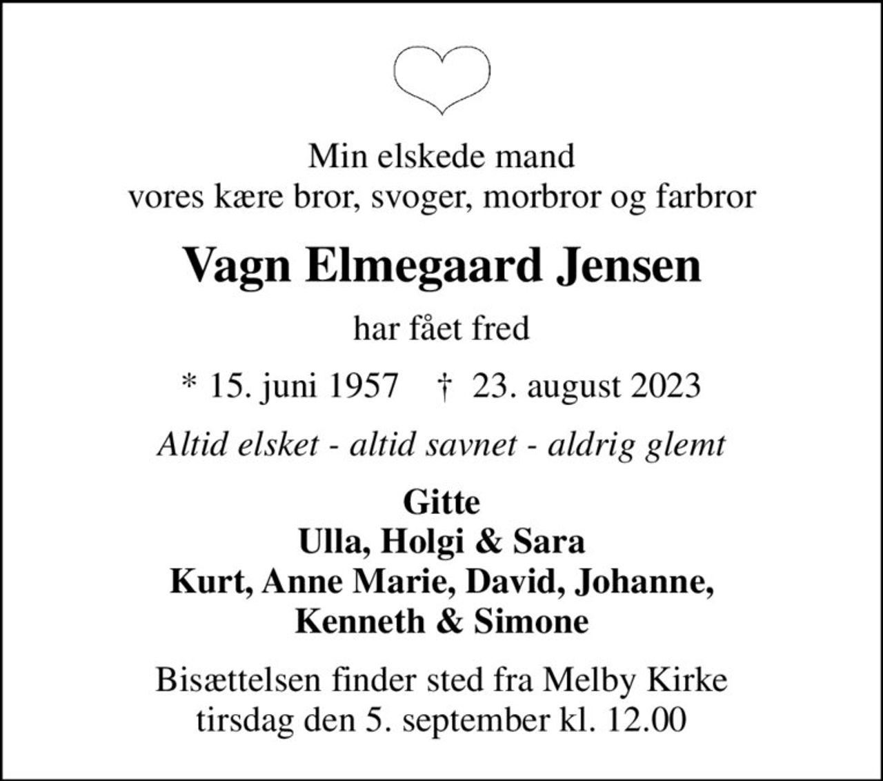 Min elskede mand vores kære bror, svoger, morbror og farbror
Vagn Elmegaard Jensen
har fået fred
* 15. juni 1957    ✝ 23. august 2023
Altid elsket - altid savnet - aldrig glemt
Gitte Ulla, Holgi & Sara Kurt, Anne Marie, David, Johanne, Kenneth & Simone
Bisættelsen finder sted fra Melby Kirke  tirsdag den 5. september kl. 12.00