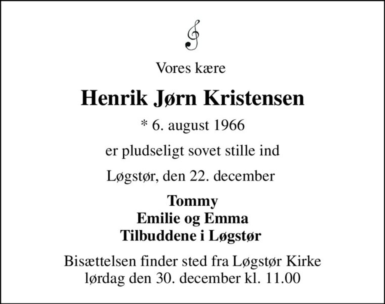 Vores kære 
Henrik Jørn Kristensen
* 6. august 1966
er pludseligt sovet stille ind
Løgstør, den 22. december 
Tommy Emilie og Emma Tilbuddene i Løgstør 
Bisættelsen finder sted fra Løgstør Kirke  lørdag den 30. december kl. 11.00
