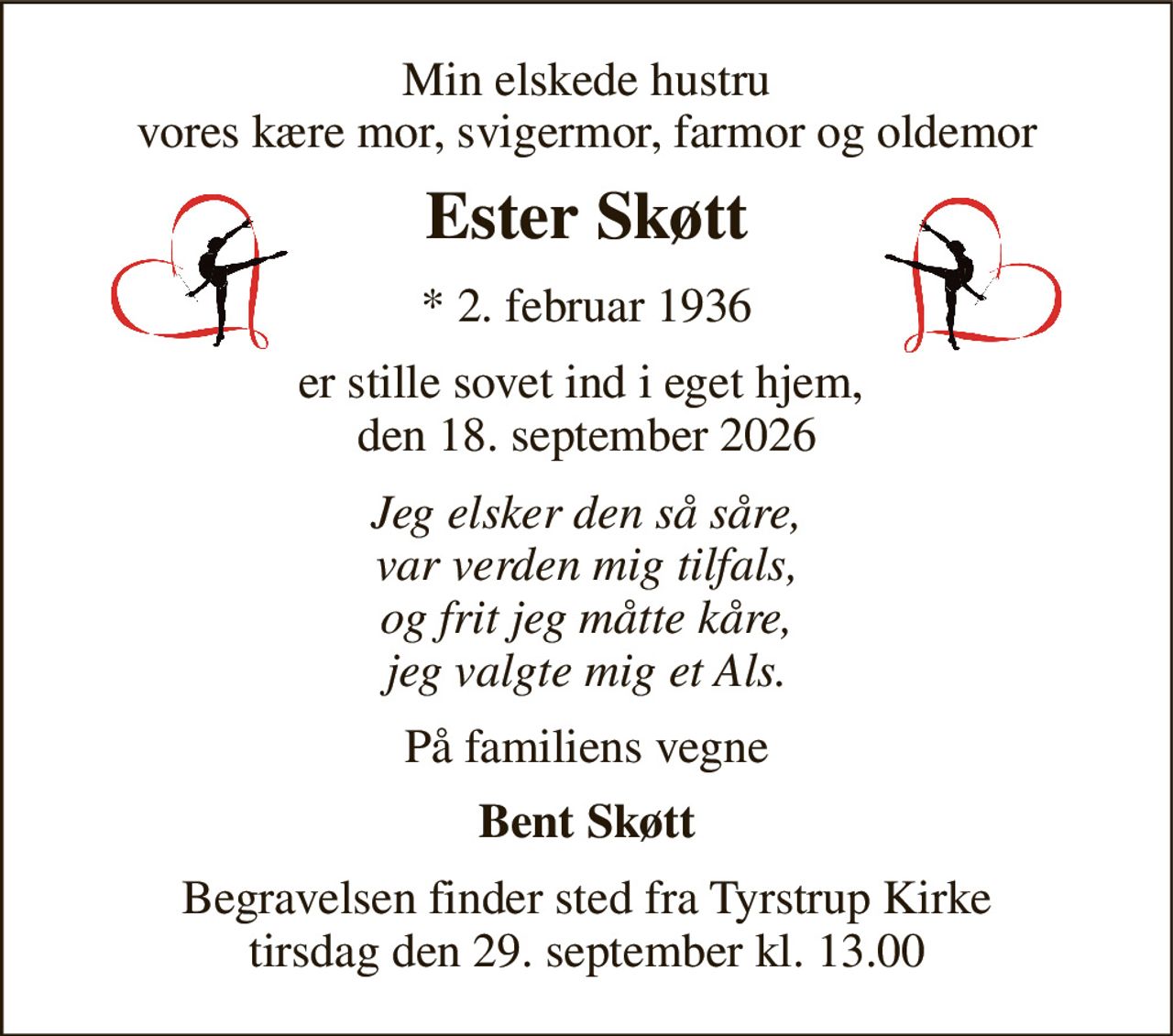 Min elskede hustru vores kære mor, svigermor, farmor og oldemor 
Ester Skøtt 
*​ 2. februar 1936 
er stille sovet ind i eget hjem,  den 18. september 2026 
Jeg elsker den så såre, var verden mig tilfals, og frit jeg måtte kåre, jeg valgte mig et Als. 
På familiens vegne 
Bent Skøtt 
Begravelsen​ finder sted fra Tyrstrup Kirke​ tirsdag den 29. september​ kl. 13.00