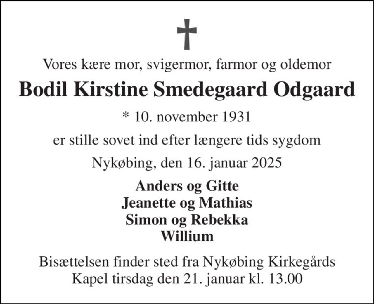 Vores kære mor, svigermor, farmor og oldemor 
Bodil Kirstine Smedegaard Odgaard 
*​ 10. november 1931 
er stille sovet ind efter længere tids sygdom 
Nykøbing, den 16. januar 2025 
Anders og Gitte Jeanette og Mathias Simon og Rebekka Willium 
Bisættelsen​ finder sted fra Nykøbing Kirkegårds​ Kapel tirsdag den 21. januar​ kl. 13.00