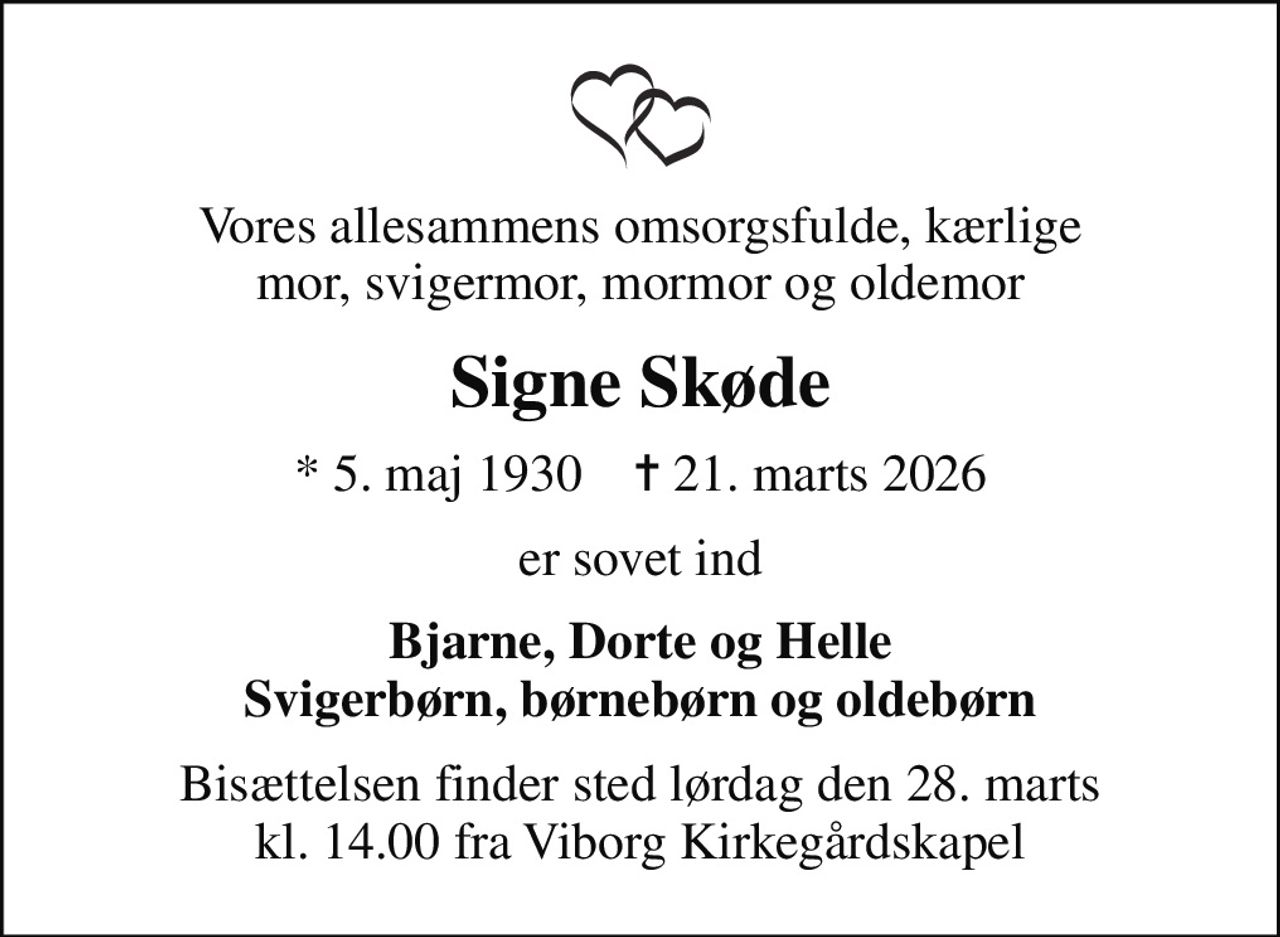 Vores allesammens omsorgsfulde, kærlige mor, svigermor, mormor og oldemor
Signe Skøde
* 5. maj 1930    ✝ 21. marts 2026
er sovet ind
Bjarne, Dorte og Helle Svigerbørn, børnebørn og oldebørn
Bisættelsen finder sted lørdag den 28. marts kl. 14.00 fra Viborg Kirkegårdskapel