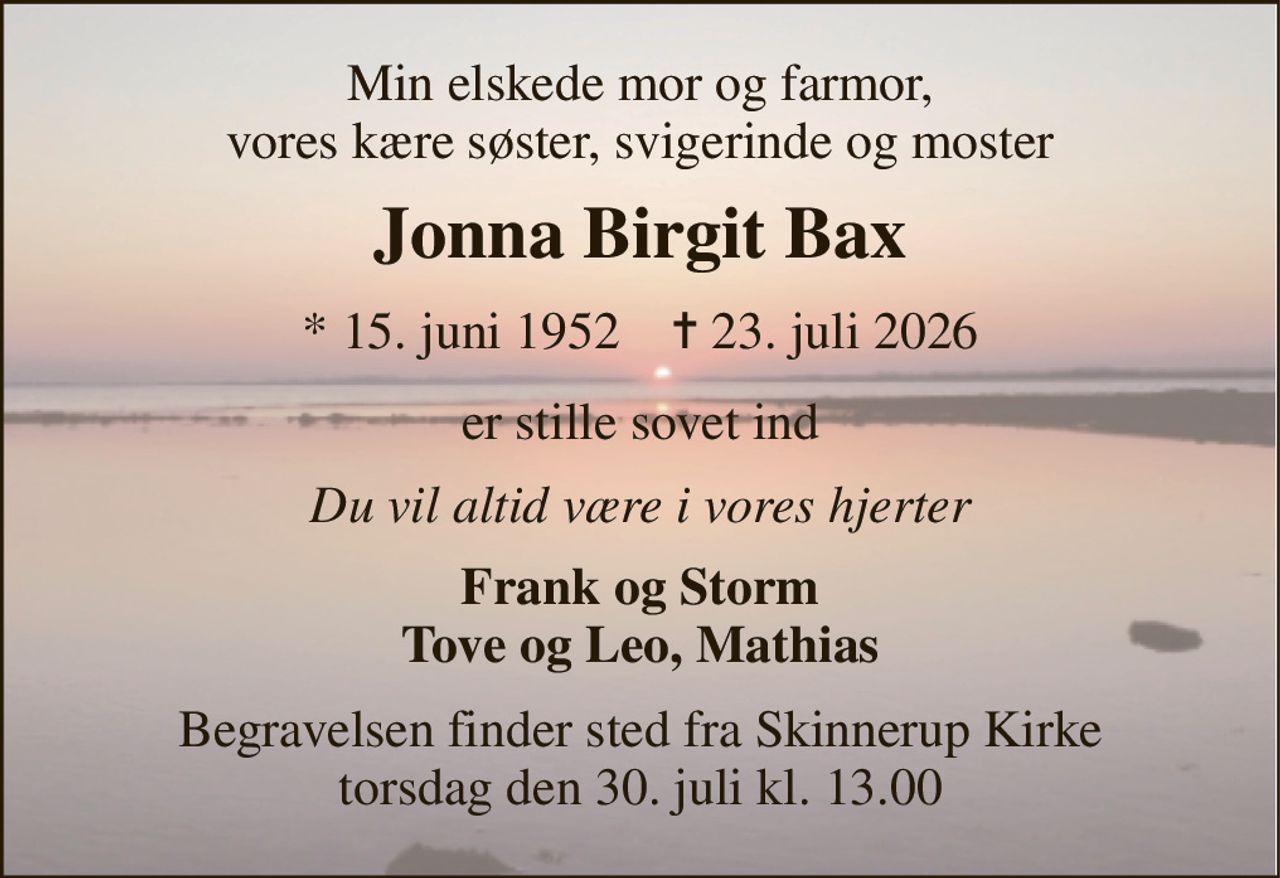 Min elskede mor og farmor, vores kære søster, svigerinde og moster 
Jonna Birgit Bax 
* 15. juni 1952    ✝ 23. juli 2026 
er stille sovet ind 
Du vil altid være i vores hjerter 
Frank og Storm Tove og Leo, Mathias 
Begravelsen finder sted fra Skinnerup Kirke torsdag den 30. juli kl. 13.00