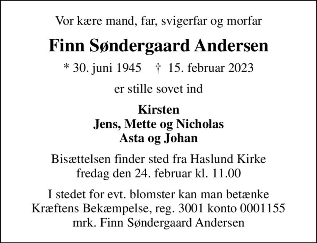 Vor kære mand, far, svigerfar og morfar
Finn Søndergaard Andersen
* 30. juni 1945    ✝ 15. februar 2023
er stille sovet ind
Kirsten Jens, Mette og Nicholas Asta og Johan
Bisættelsen finder sted fra Haslund Kirke  fredag den 24. februar kl. 11.00 
I stedet for evt. blomster kan man betænke
					Kræftens Bekæmpelse reg.3001konto0001155mrk. Finn Søndergaard
					Andersen