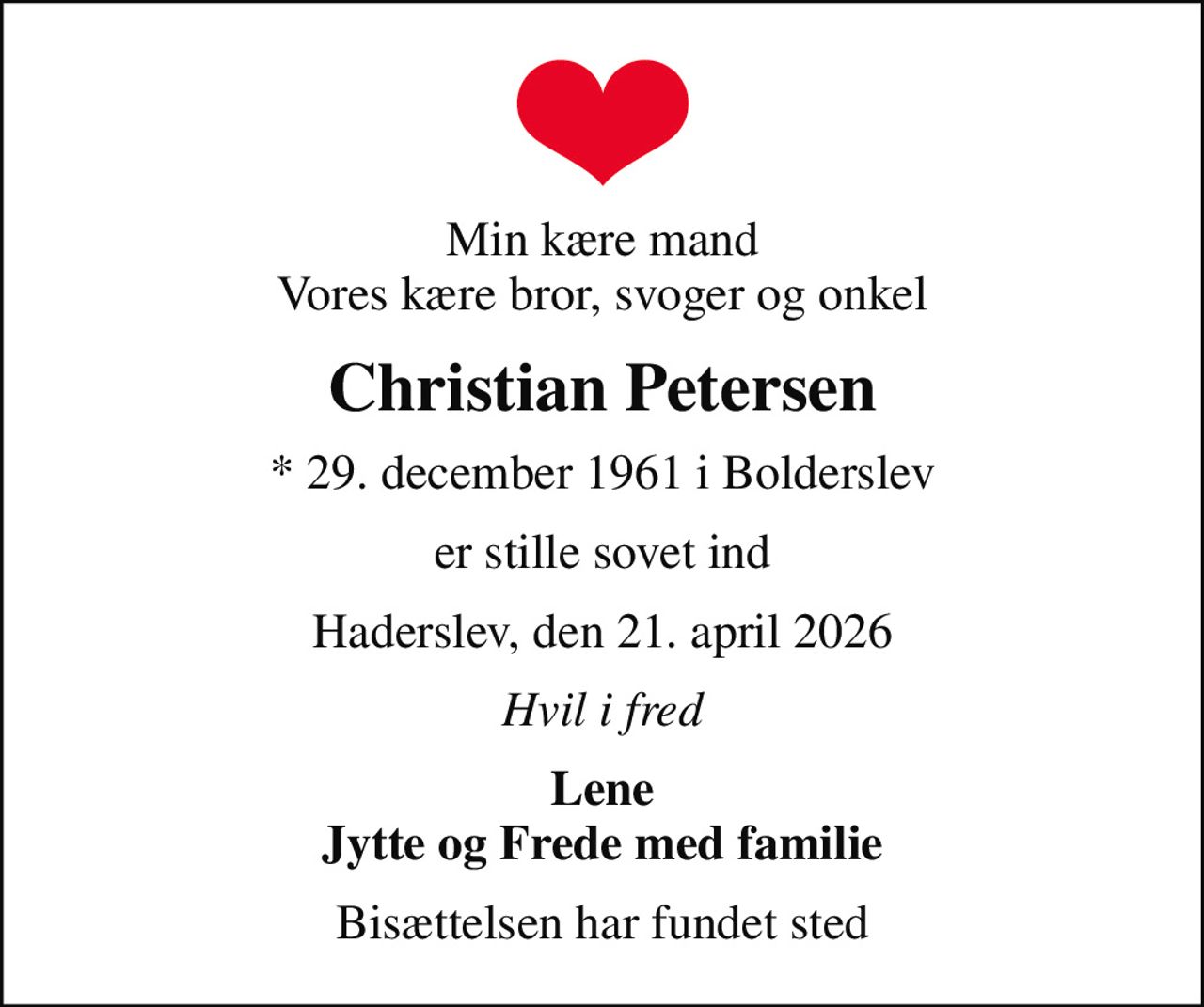 Min kære mand Vores kære bror, svoger og onkel
Christian Petersen
* 29. december 1961 i Bolderslev
er stille sovet ind
Haderslev, den 21. april 2026
Hvil i fred
Lene Jytte og Frede med familie
Bisættelsen har fundet sted