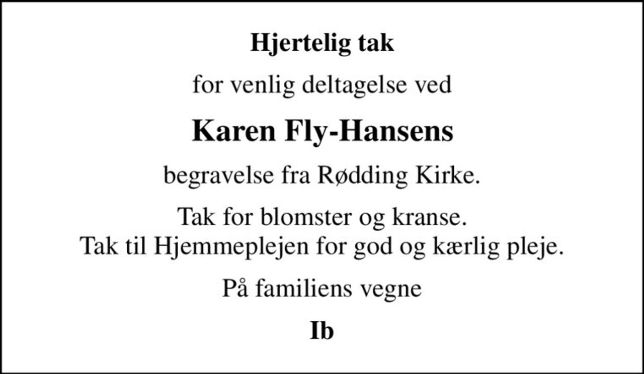 Hjertelig tak
for venlig deltagelse ved
Karen Fly-Hansens
begravelse fra Rødding Kirke.
Tak for blomster og kranse. Tak til Hjemmeplejen for god og kærlig pleje.
På familiens vegne
Ib