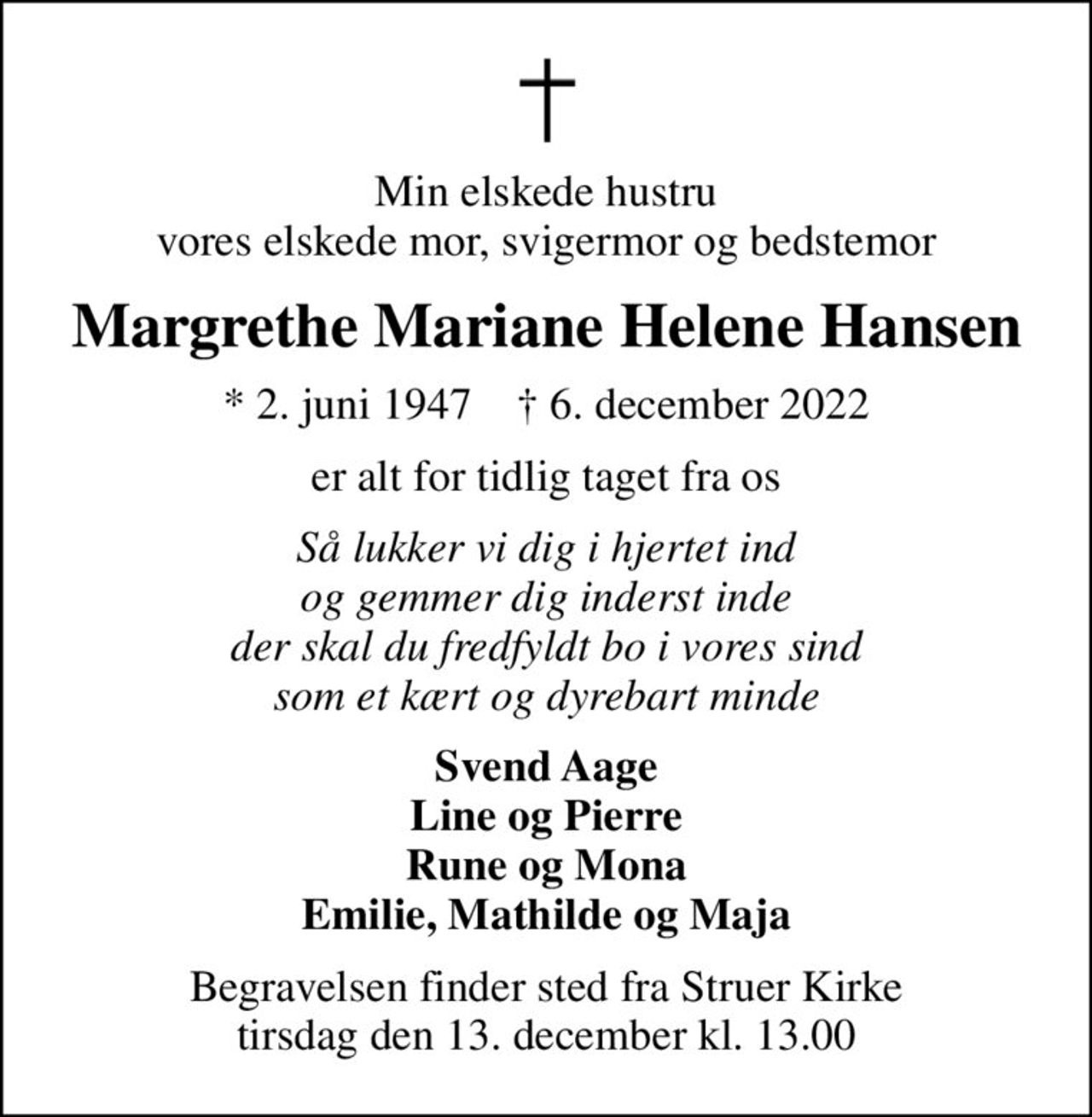 Min elskede hustru vores elskede mor, svigermor og bedstemor
Margrethe Mariane Helene Hansen
* 2. juni 1947    ✝ 6. december 2022
er alt for tidlig taget fra os
Så lukker vi dig i hjertet ind og gemmer dig inderst inde der skal du fredfyldt bo i vores sind som et kært og dyrebart minde
Svend Aage Line og Pierre Rune og Mona Emilie, Mathilde og Maja
Begravelsen finder sted fra Struer Kirke  tirsdag den 13. december kl. 13.00