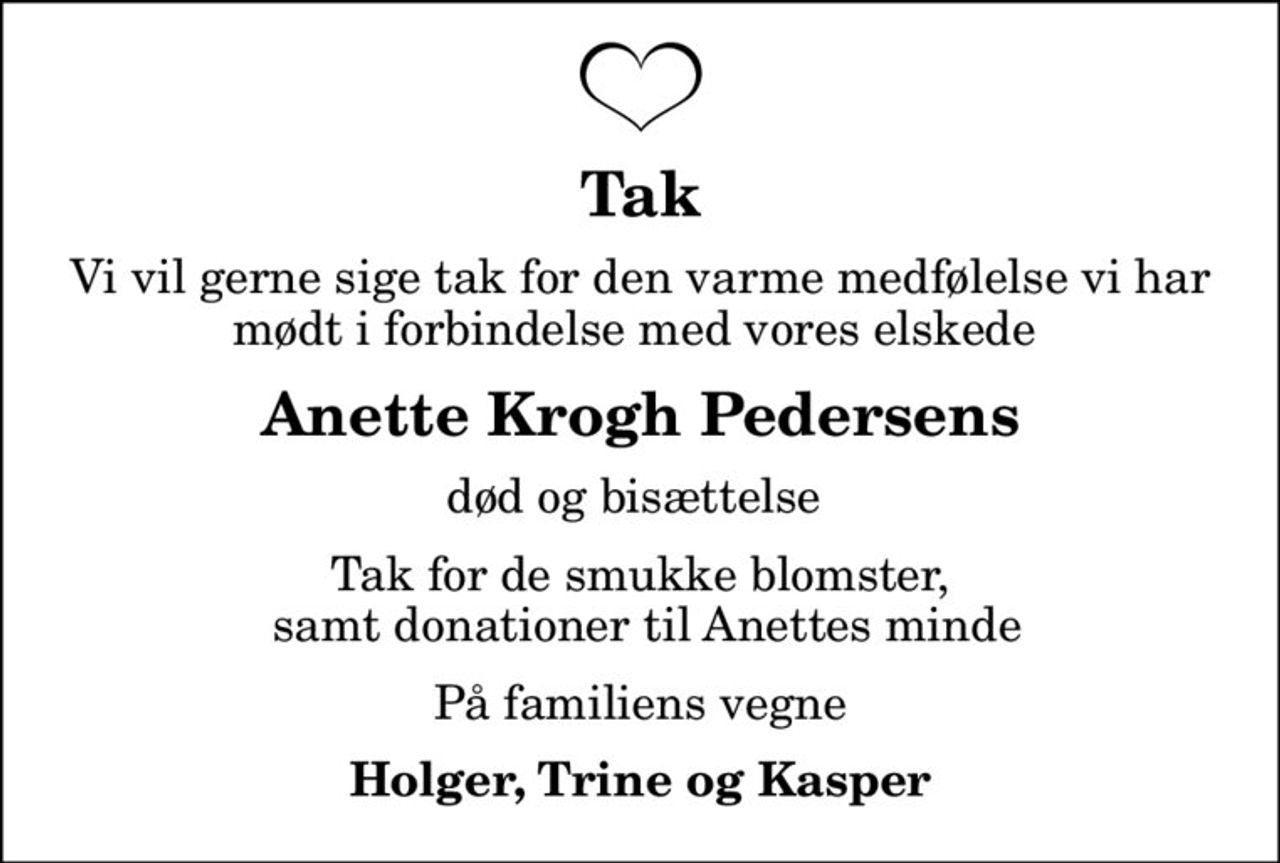 Tak
Vi vil gerne sige tak for den varme medfølelse vi har mødt i forbindelse med vores elskede 
Anette Krogh Pedersens
død og bisættelse 
Tak for de smukke blomster,  samt donationer til Anettes minde
På familiens vegne
Holger, Trine og Kasper