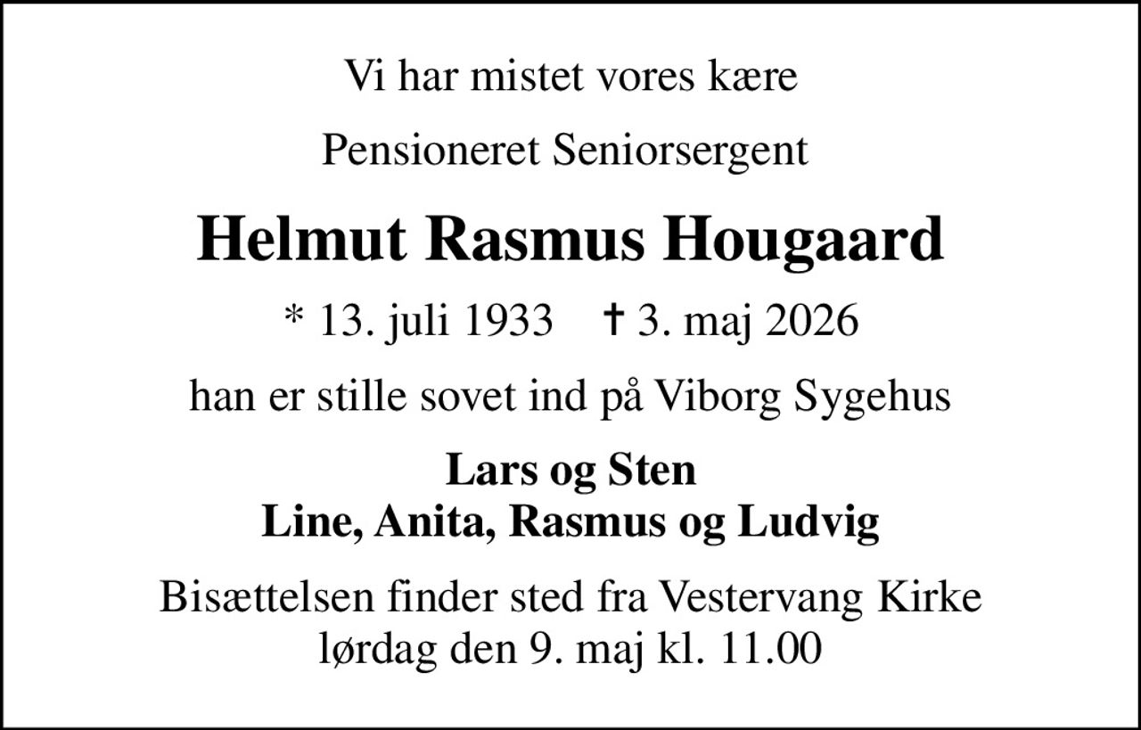 Vi har mistet vores kære
Pensioneret Seniorsergent 
Helmut Rasmus Hougaard
* 13. juli 1933    ✝ 3. maj 2026
han er stille sovet ind på Viborg Sygehus
Lars og Sten Line, Anita, Rasmus og Ludvig
Bisættelsen finder sted fra Vestervang Kirke  lørdag den 9. maj kl. 11.00