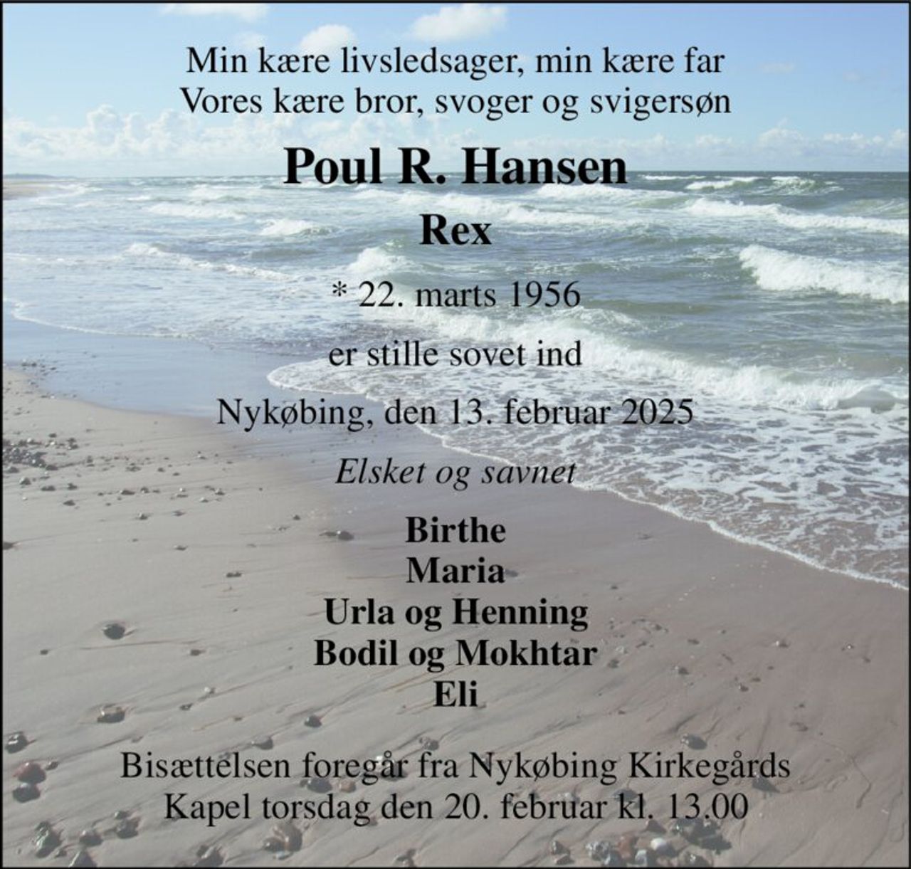 Min kære livsledsager, min kære far Vores kære bror, svoger og svigersøn 
Poul R. Hansen 
Rex 
*​ 22. marts 1956 
er stille sovet ind 
Nykøbing, den 13. februar 2025 
Elsket og savnet 
Birthe Maria Urla og Henning Bodil og Mokhtar Eli 
Bisættelsen​ foregår fra Nykøbing Kirkegårds​ Kapel torsdag den 20. februar​ kl. 13.00