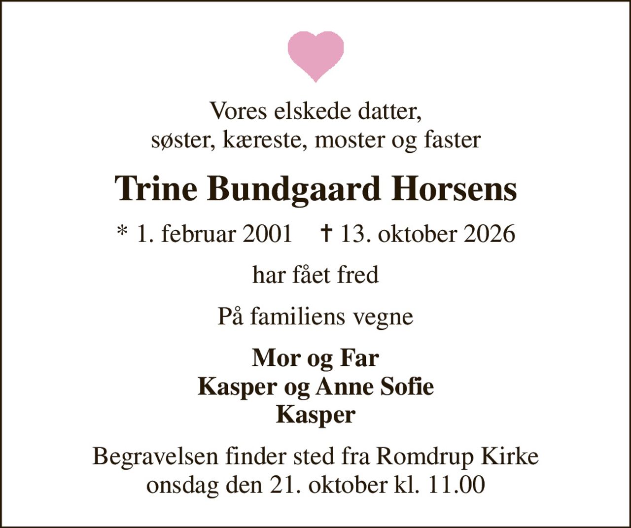Vores elskede datter, søster, kæreste, moster og faster
Trine Bundgaard Horsens
* 1. februar 2001    ✝ 13. oktober 2026
har fået fred
På familiens vegne
Mor og Far Kasper og Anne Sofie Kasper
Begravelsen finder sted fra Romdrup Kirke  onsdag den 21. oktober kl. 11.00