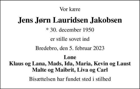 Vor kære
Jens Jørn Lauridsen Jakobsen
* 30. december 1950
er stille sovet ind
Bredebro, den 5. februar 2023
Lone Klaus og Lana, Mads, Ida, Maria, Kevin og Laust Malte og Maibrit, Liva og Carl
Bisættelsen har fundet sted i stilhed