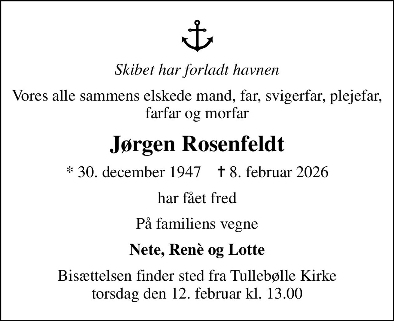 Skibet har forladt havnen
Vores alle sammens elskede mand, far, svigerfar, plejefar, farfar og morfar
Jørgen Rosenfeldt
* 30. december 1947    ✝ 8. februar 2026
har fået fred
På familiens vegne
Nete, Renè og Lotte
Bisættelsen finder sted fra Tullebølle Kirke  torsdag den 12. februar kl. 13.00