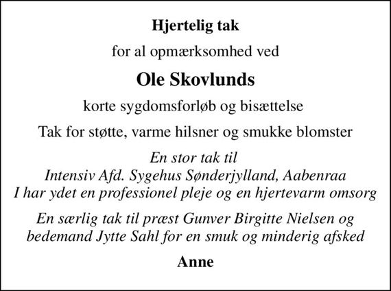 Hjertelig tak
for al opmærksomhed ved
Ole Skovlunds
korte sygdomsforløb og bisættelse 
Tak for støtte, varme hilsner og smukke blomster
En stor tak til  Intensiv Afd. Sygehus Sønderjylland, Aabenraa I har ydet en professionel pleje og en hjertevarm omsorg
En særlig tak til præst Gunver Birgitte Nielsen og bedemand Jytte Sahl for en smuk og minderig afsked
Anne