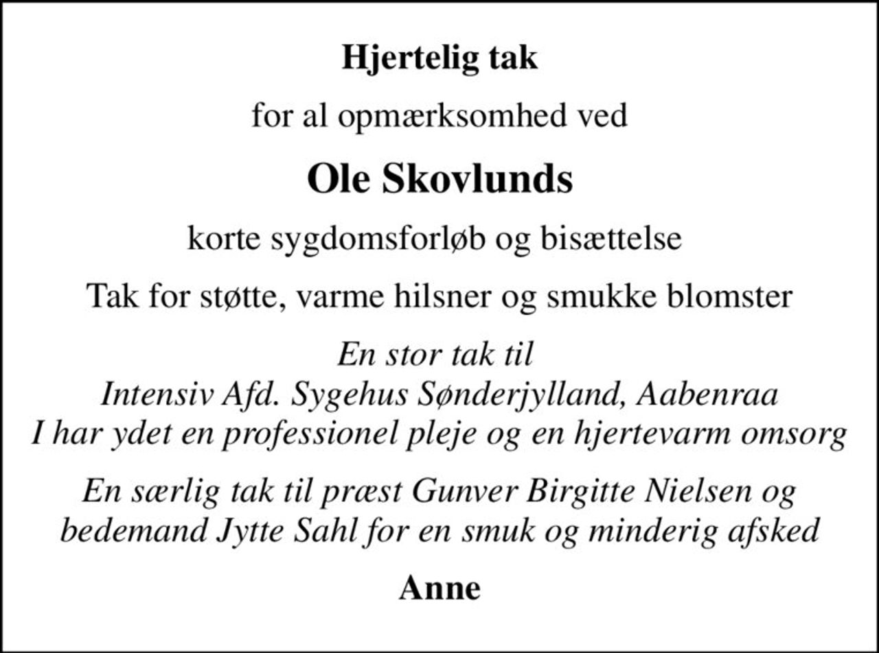 Hjertelig tak
for al opmærksomhed ved
Ole Skovlunds
korte sygdomsforløb og bisættelse 
Tak for støtte, varme hilsner og smukke blomster
En stor tak til  Intensiv Afd. Sygehus Sønderjylland, Aabenraa I har ydet en professionel pleje og en hjertevarm omsorg
En særlig tak til præst Gunver Birgitte Nielsen og bedemand Jytte Sahl for en smuk og minderig afsked
Anne