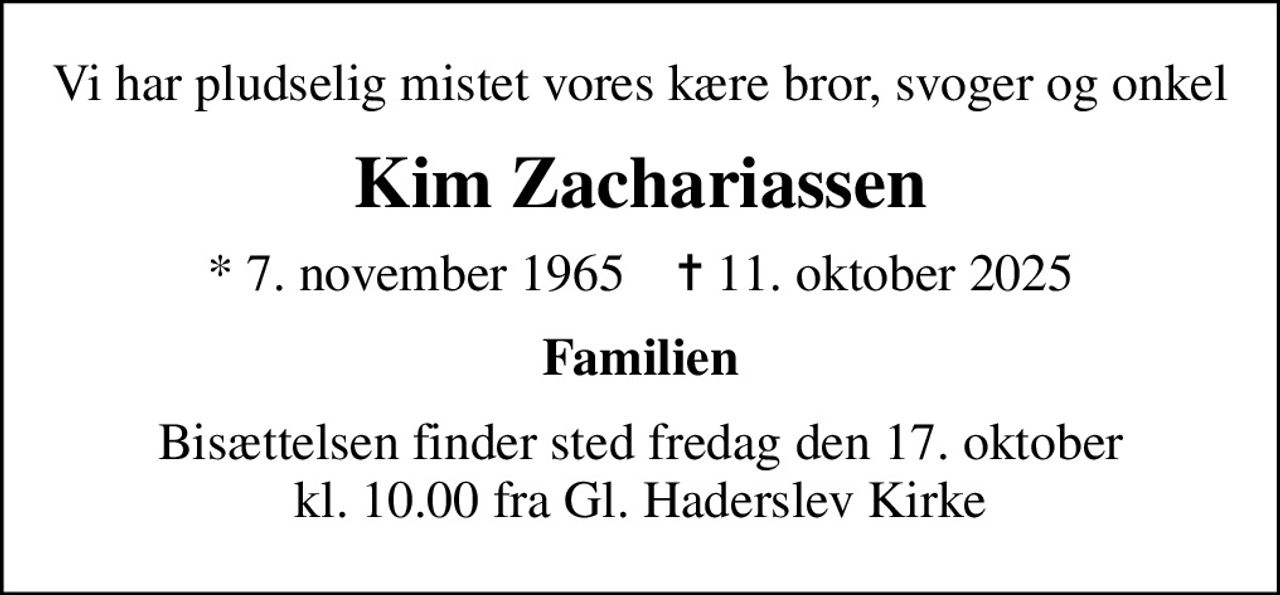 Vi har pludselig mistet vores kære bror, svoger og onkel
Kim Zachariassen
* 7. november 1965    ✝ 11. oktober 2025
Familien
Bisættelsen finder sted fredag den 17. oktober kl. 10.00 fra Gl. Haderslev Kirke