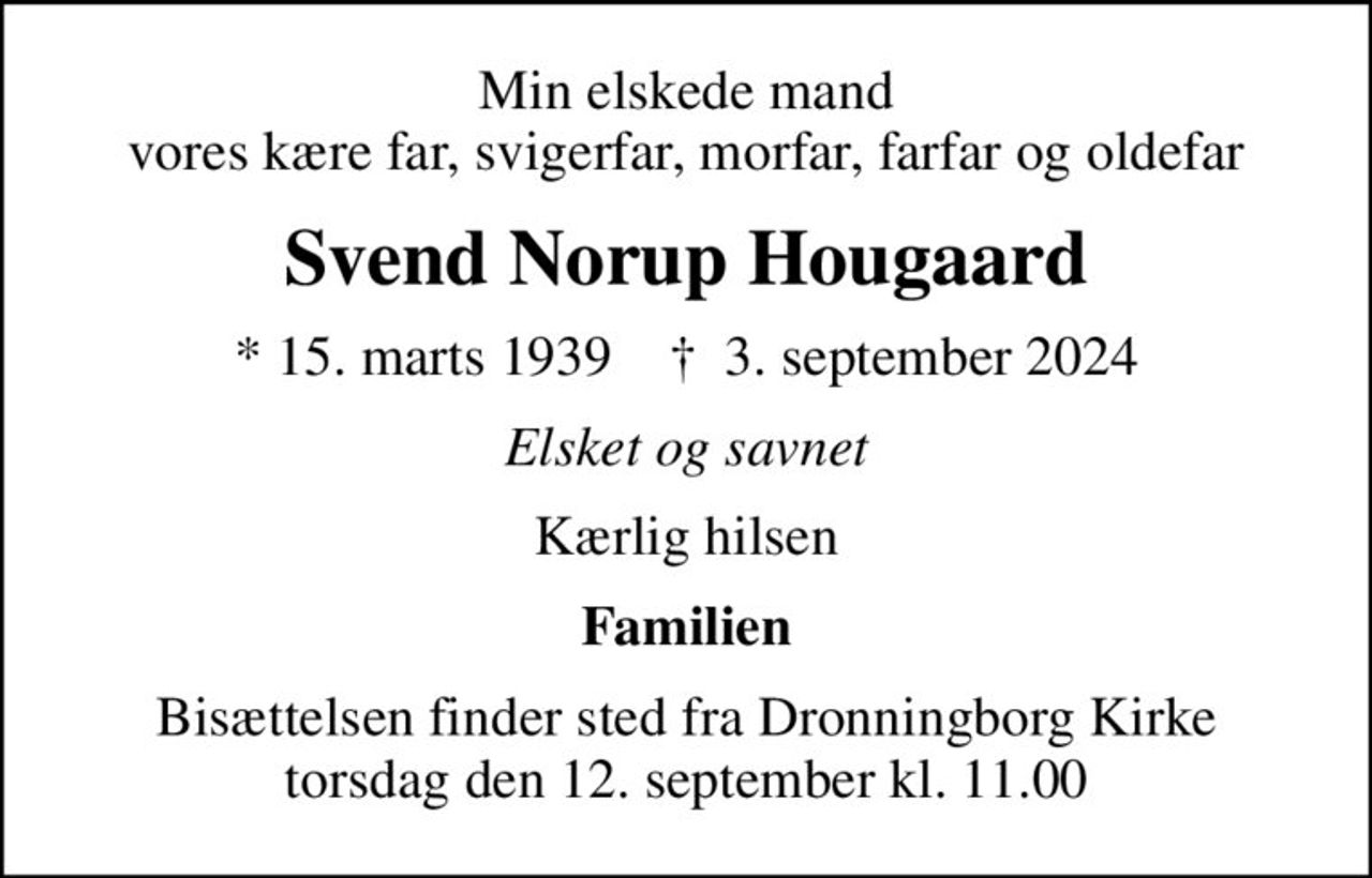 Min elskede mand vores kære far, svigerfar, morfar, farfar og oldefar
Svend Norup Hougaard
* 15. marts 1939    ✝ 3. september 2024
Elsket og savnet
Kærlig hilsen
Familien
Bisættelsen finder sted fra Dronningborg Kirke  torsdag den 12. september kl. 11.00