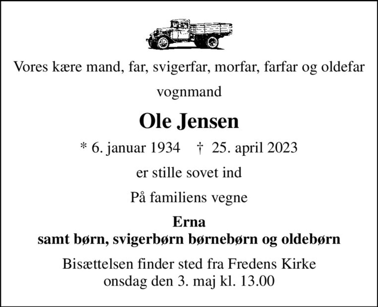 Vores kære mand, far, svigerfar, morfar, farfar og oldefar
vognmand
Ole Jensen
* 6. januar 1934    ✝ 25. april 2023
er stille sovet ind
På familiens vegne
Erna samt børn, svigerbørn børnebørn og oldebørn
Bisættelsen finder sted fra Fredens Kirke  onsdag den 3. maj kl. 13.00