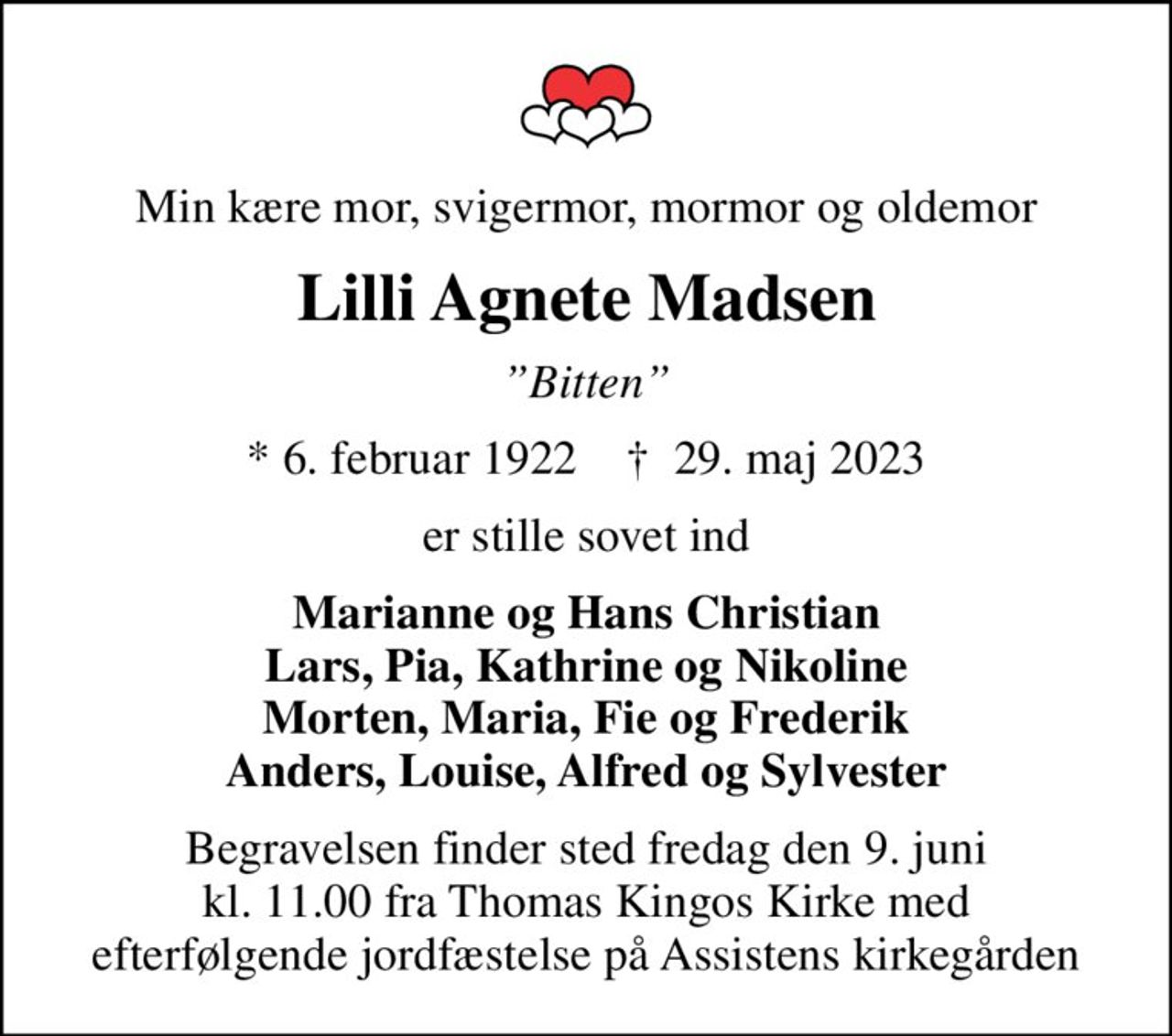 Min kære mor, svigermor, mormor og oldemor
Lilli Agnete Madsen
Bitten
* 6. februar 1922    ✝ 29. maj 2023
er stille sovet ind
Marianne og Hans Christian Lars, Pia, Kathrine og Nikoline Morten, Maria, Fie og Frederik Anders, Louise, Alfred og Sylvester
Begravelsen finder sted fredag den 9. juni kl. 11.00 fra Thomas Kingos Kirke med efterfølgende jordfæstelse på Assistens kirkegården