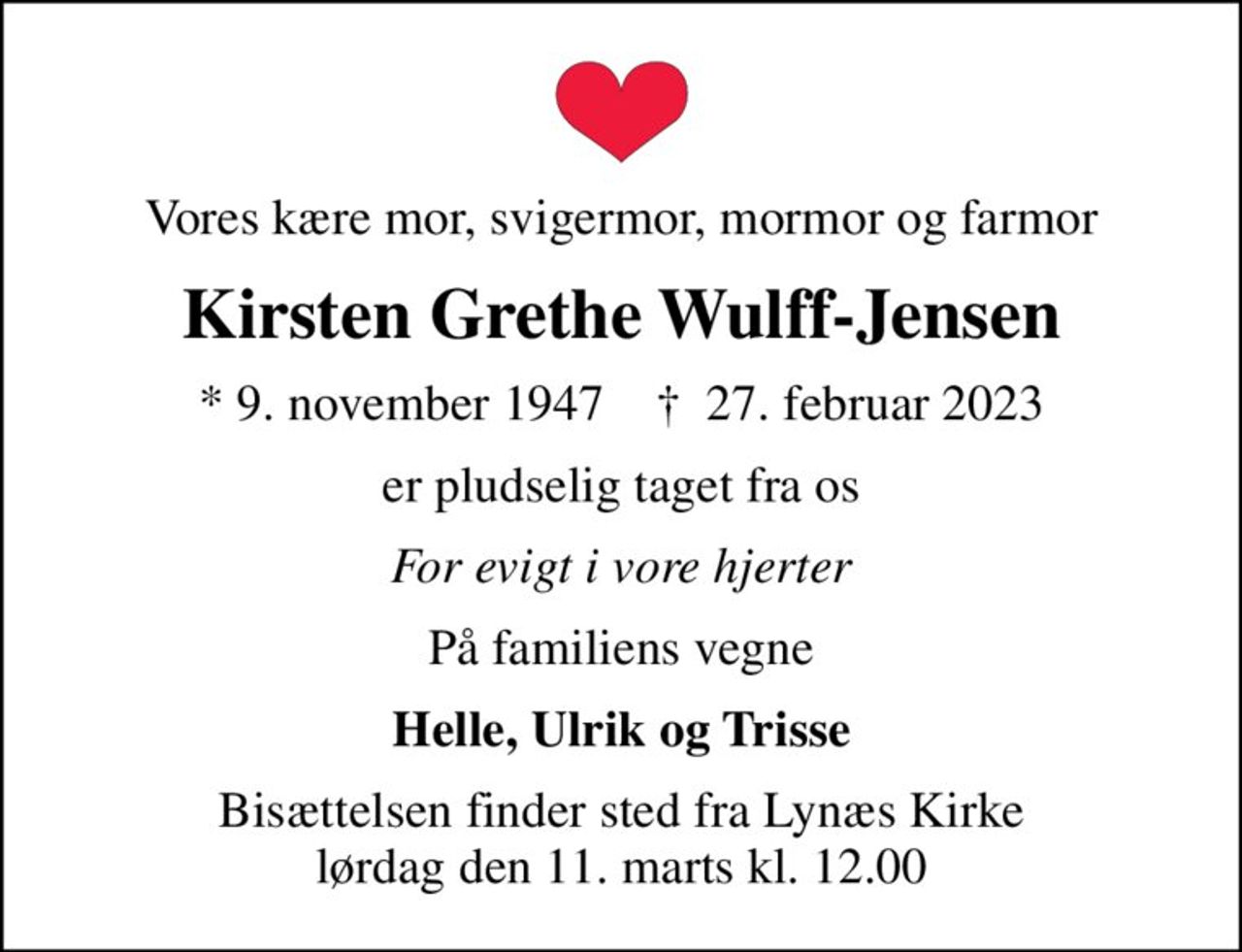 Vores kære mor, svigermor, mormor og farmor
Kirsten Grethe Wulff-Jensen
* 9. november 1947    ✝ 27. februar 2023
er pludselig taget fra os
For evigt i vore hjerter
På familiens vegne
Helle, Ulrik og Trisse
Bisættelsen finder sted fra Lynæs Kirke  lørdag den 11. marts kl. 12.00