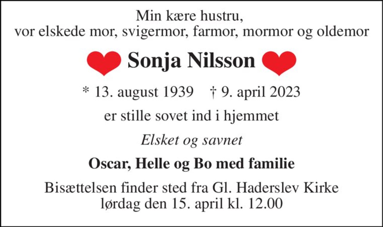 Min kære hustru,  vor elskede mor, svigermor, farmor, mormor og oldemor 
Sonja Nilsson 
*​ 13. august 1939​    †​ 9. april 2023 
er stille sovet ind i hjemmet 
Elsket og savnet 
Oscar, Helle og Bo med familie 
Bisættelsen​ finder sted fra Gl. Haderslev Kirke​ lørdag den 15. april​ kl. 12.00