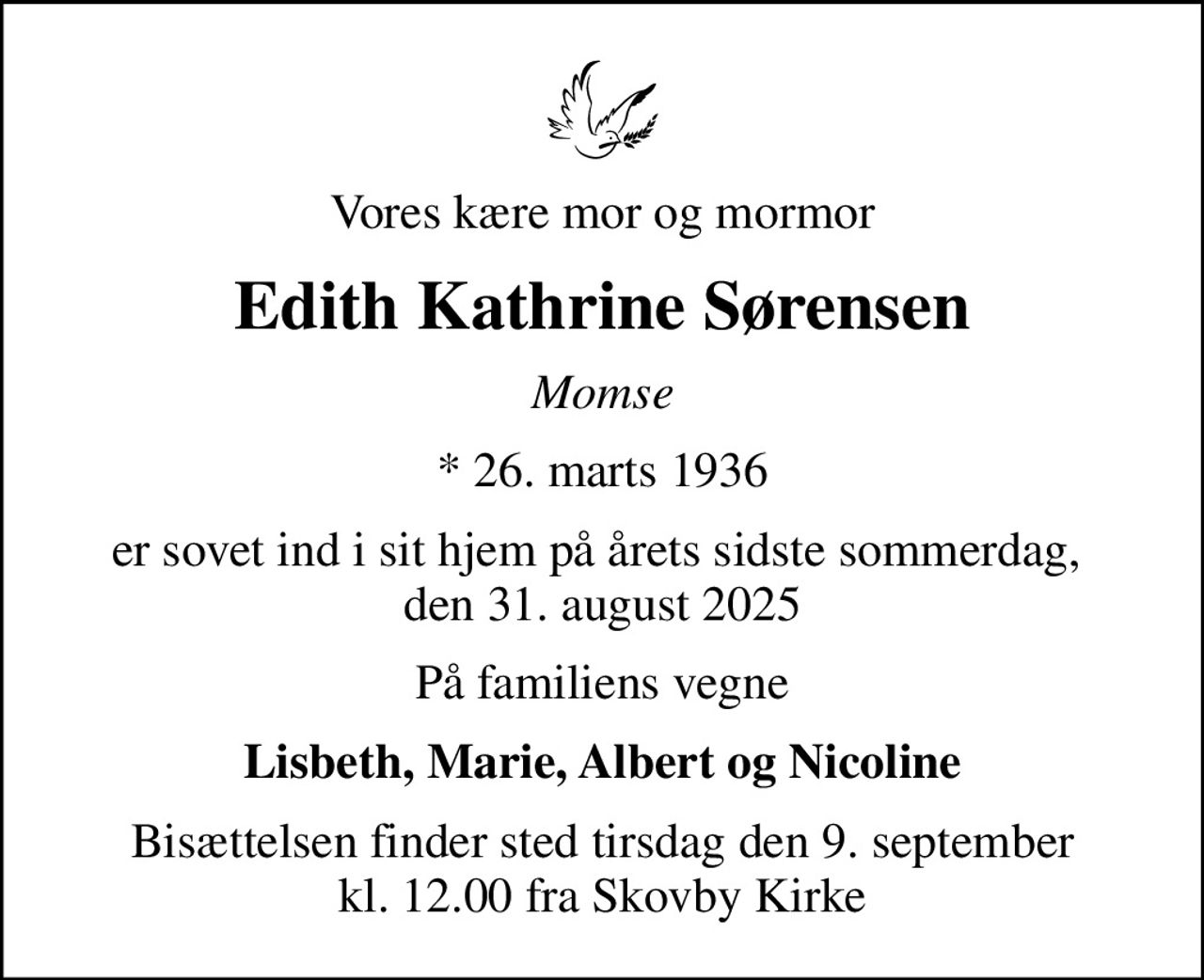 Vores kære mor og mormor
Edith Kathrine Sørensen
Momse
* 26. marts 1936
er sovet ind i sit hjem på årets sidste sommerdag,  den 31. august 2025
På familiens vegne
Lisbeth, Marie, Albert og Nicoline
Bisættelsen finder sted tirsdag den 9. september kl. 12.00 fra Skovby Kirke
