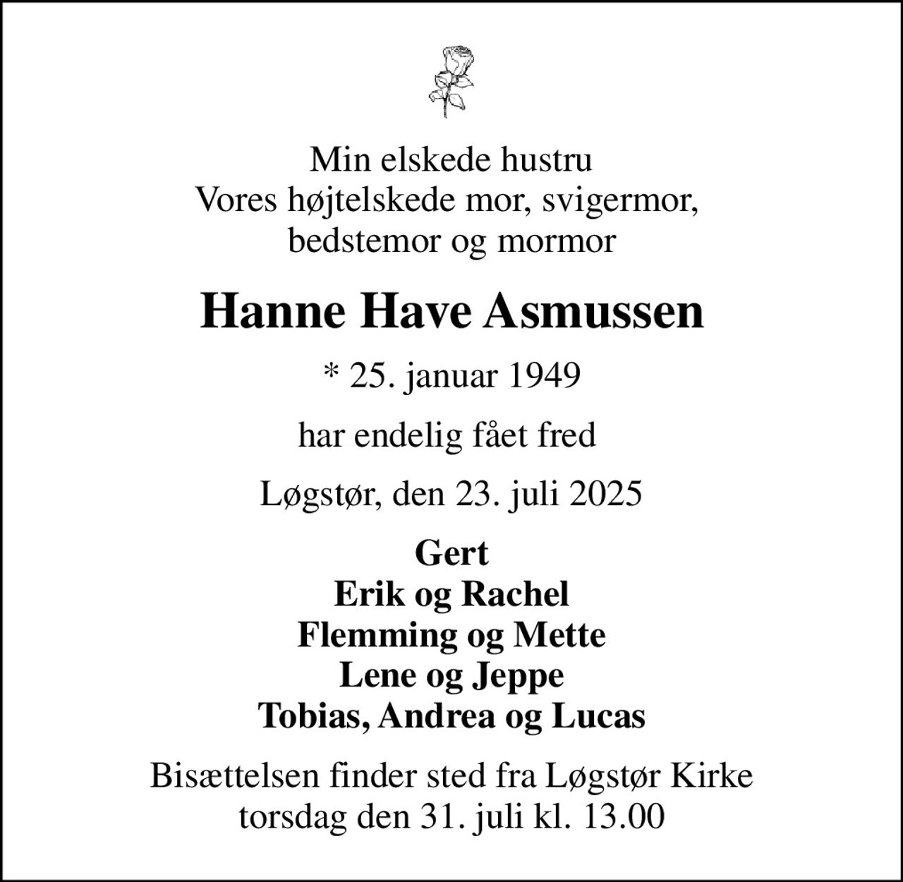 Min elskede hustru Vores højtelskede mor, svigermor,  bedstemor og mormor
Hanne Have Asmussen
* 25. januar 1949
har endelig fået fred 
Løgstør, den 23. juli 2025
Gert Erik og Rachel Flemming og Mette Lene og Jeppe Tobias, Andrea og Lucas
Bisættelsen finder sted fra Løgstør Kirke  torsdag den 31. juli kl. 13.00