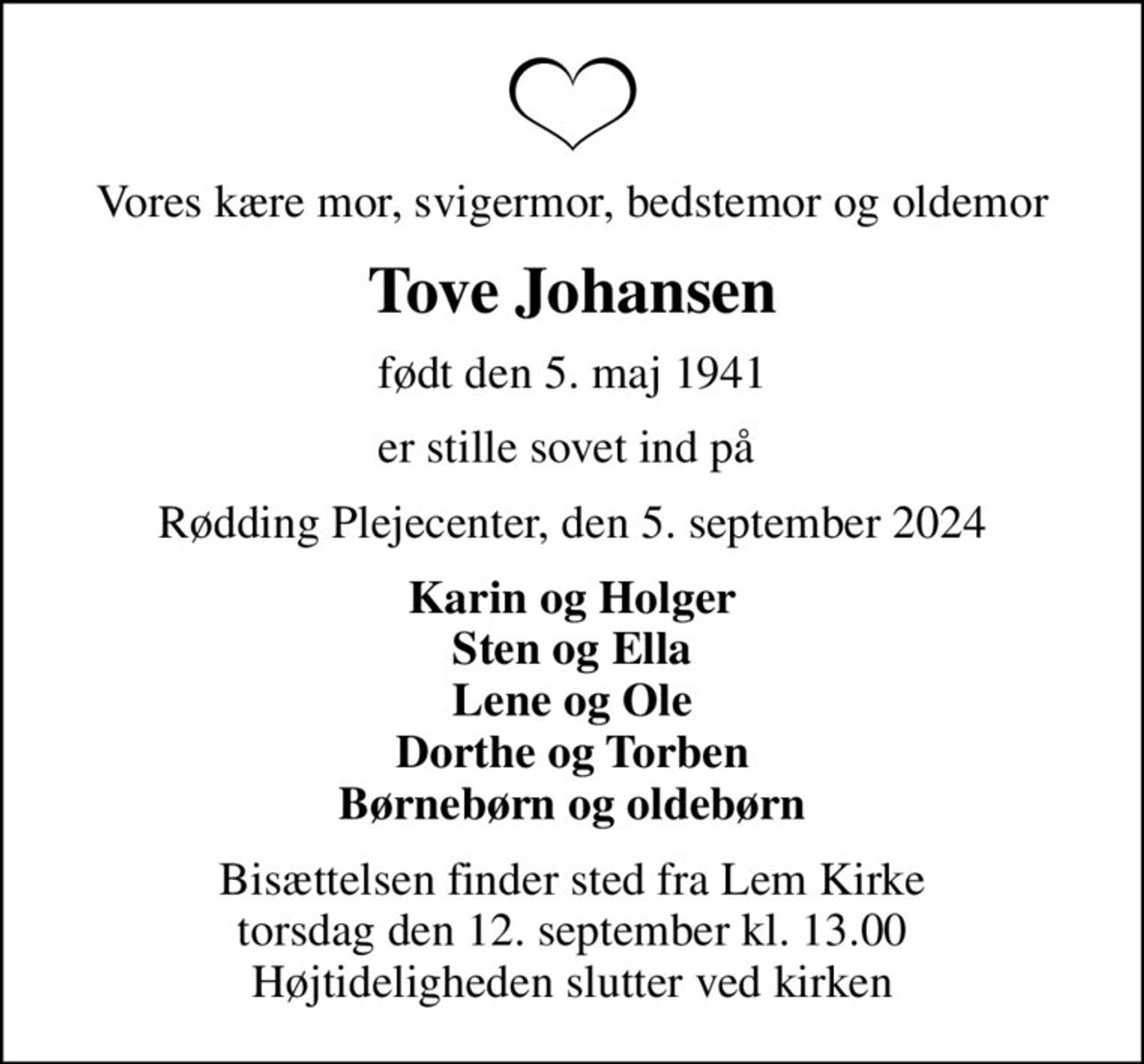 Vores kære mor, svigermor, bedstemor og oldemor
Tove Johansen
født den 5. maj 1941
er stille sovet ind på 
Rødding Plejecenter, den 5. september 2024
Karin og Holger Sten og Ella Lene og Ole Dorthe og Torben Børnebørn og oldebørn
Bisættelsen finder sted fra Lem Kirke  torsdag den 12. september kl. 13.00  Højtideligheden slutter ved kirken