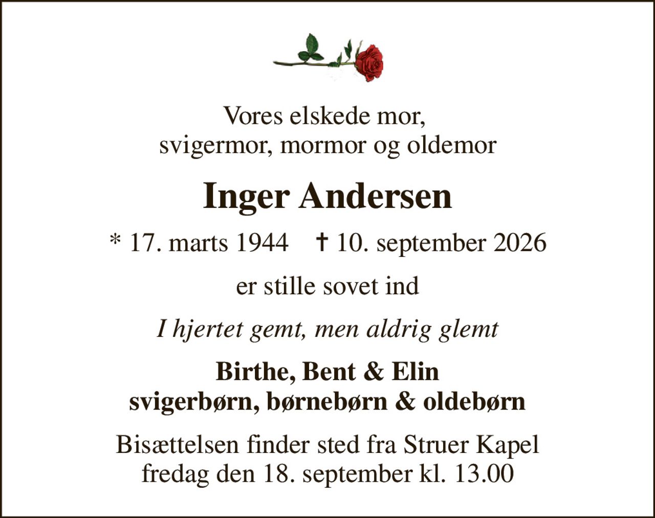 Vores elskede mor,  svigermor, mormor og oldemor
Inger Andersen
* 17. marts 1944    ✝ 10. september 2026
er stille sovet ind
I hjertet gemt, men aldrig glemt
Birthe, Bent & Elin svigerbørn, børnebørn & oldebørn
Bisættelsen finder sted fra Struer Kapel  fredag den 18. september kl. 13.00