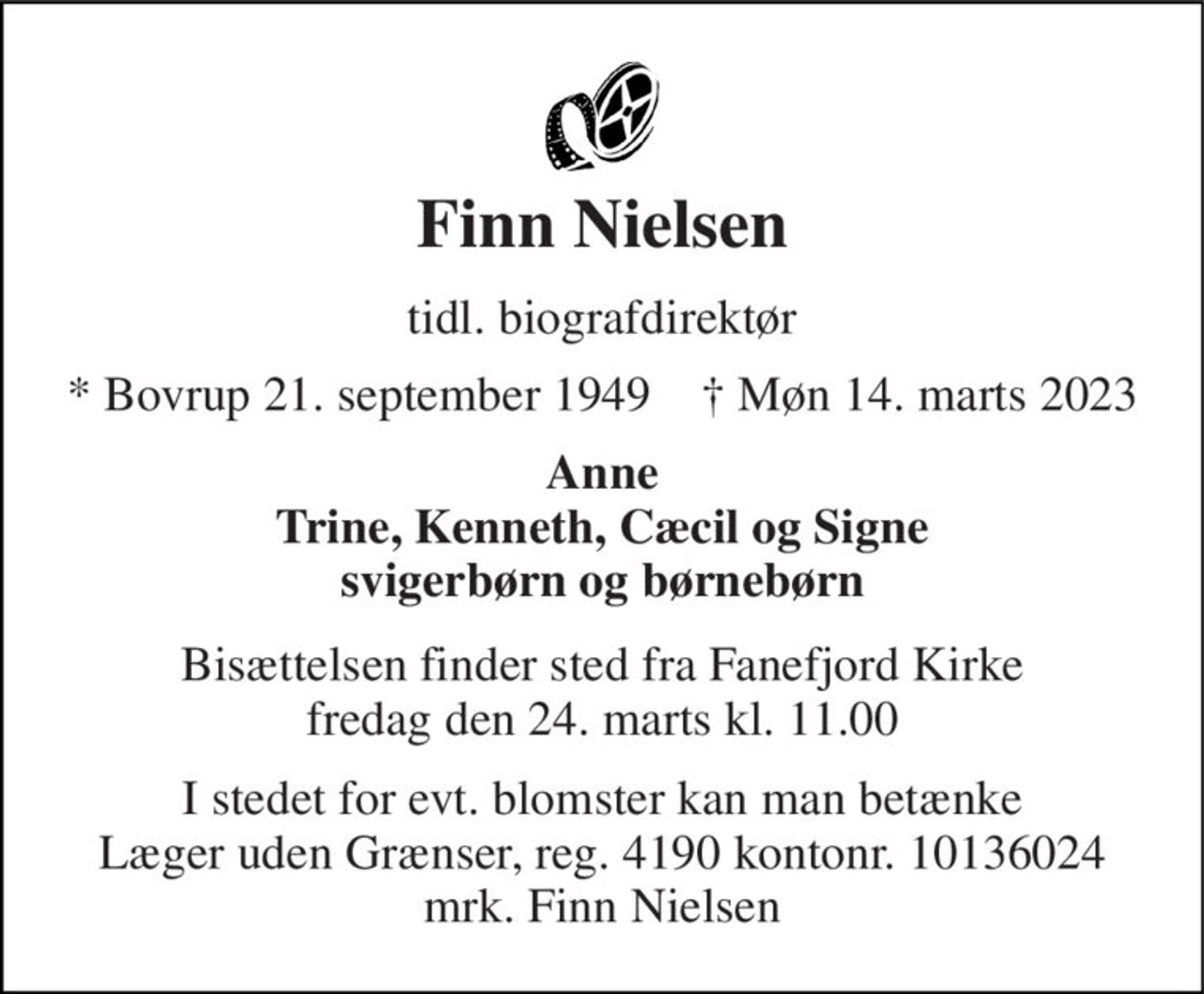 Finn Nielsen 
tidl. biografdirektør 
*​ Bovrup 21. september 1949​    ✝​ Møn 14. marts 2023 
Anne Trine, Kenneth, Cæcil og Signe svigerbørn og børnebørn 
Bisættelsen​ finder sted fra Fanefjord Kirke​ fredag den 24. marts​ kl. 11.00 
I stedet for evt. blomster kan man betænke Læger uden Grænser, reg. 4190 kontonr. 10136024 mrk. Finn Nielsen