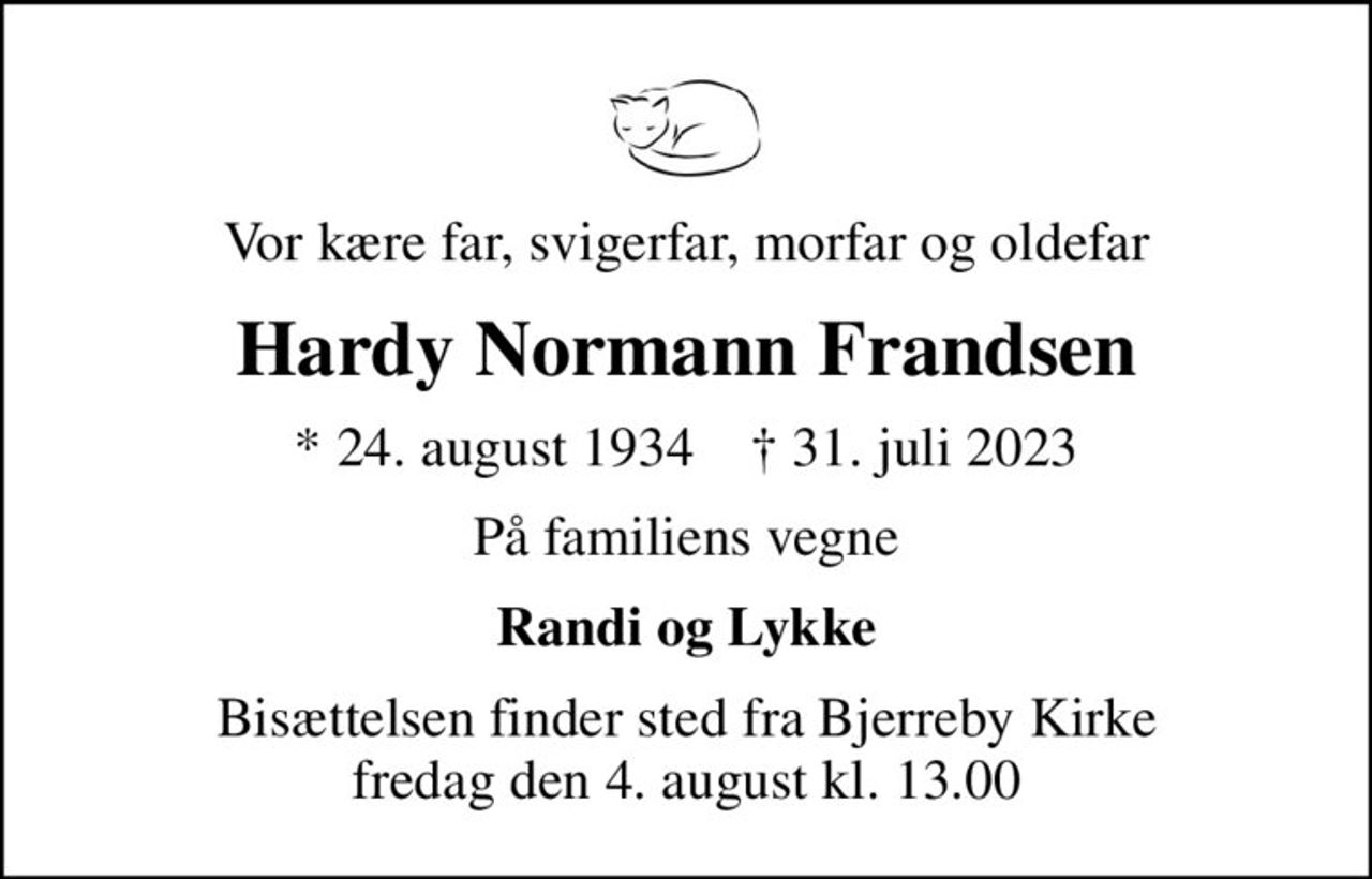Vor kære far, svigerfar, morfar og oldefar
Hardy Normann Frandsen
* 24. august 1934    ✝ 31. juli 2023
På familiens vegne
Randi og Lykke
Bisættelsen finder sted fra Bjerreby Kirke  fredag den 4. august kl. 13.00