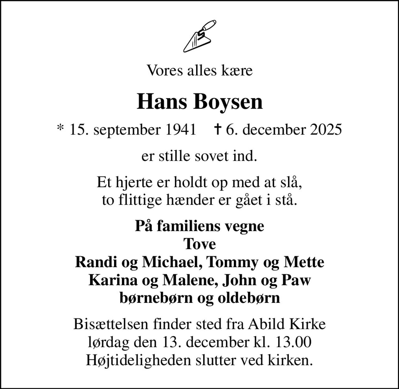 Vores alles kære
Hans Boysen
* 15. september 1941    ✝ 6. december 2025
er stille sovet ind.
Et hjerte er holdt op med at slå, to flittige hænder er gået i stå.
På familiens vegne Tove Randi og Michael, Tommy og Mette Karina og Malene, John og Paw børnebørn og oldebørn
Bisættelsen finder sted fra Abild Kirke  lørdag den 13. december kl. 13.00  Højtideligheden slutter ved kirken.