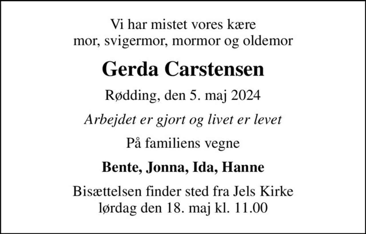 Vi har mistet vores kære mor, svigermor, mormor og oldemor
Gerda Carstensen
Rødding, den 5. maj 2024
Arbejdet er gjort og livet er levet
På familiens vegne
Bente, Jonna, Ida, Hanne
Bisættelsen finder sted fra Jels Kirke  lørdag den 18. maj kl. 11.00