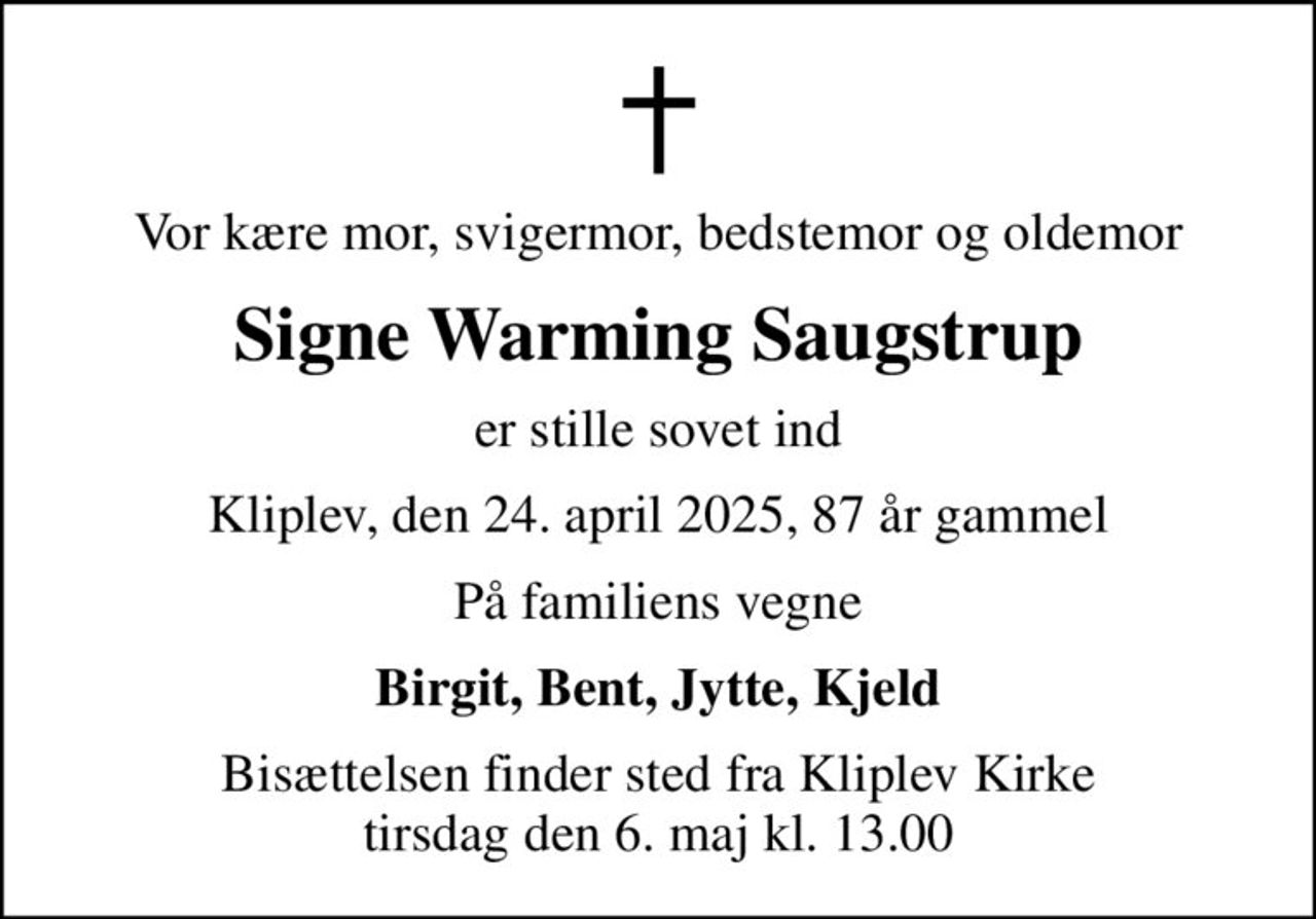 Vor kære mor, svigermor, bedstemor og oldemor
Signe Warming Saugstrup
er stille sovet ind
Kliplev, den 24. april 2025, 87 år gammel
På familiens vegne
Birgit, Bent, Jytte, Kjeld
Bisættelsen finder sted fra Kliplev Kirke  tirsdag den 6. maj kl. 13.00